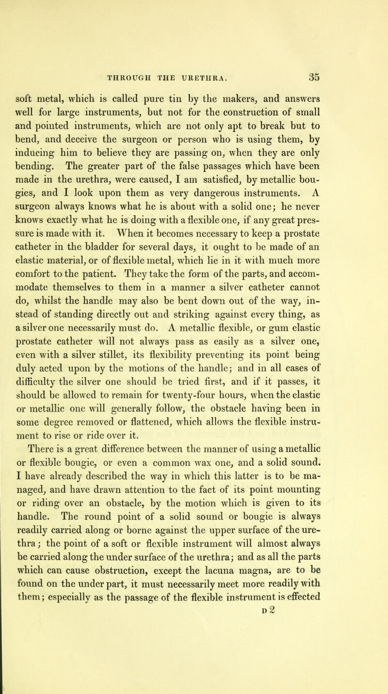 soft metal, which is called pure tin by the makers, and answers well for large instruments, but not for the construction of small and pointed instruments, which are not only apt to break but to bend, and deceive the surgeon or person who is using them, by inducing him to believe they are passing on, when they are only bending. The greater part of the false passages which have been made in the urethra, were caused, I am satisfied, by metallic bou- gies, and I look upon them as very dangerous instruments. A surgeon always knows what he is about with a solid one; he never knows exactly what he is doing with a flexible one, if any great pres- sure is made with it. When it becomes necessary to keep a prostate catheter in the bladder for several days, it ought to be made of an elastic material, or of flexible metal, which lie in it with much more comfort to the patient. They take the form of the parts, and accom- modate themselves to them in a manner a silver catheter cannot do, whilst the handle may also be bent down out of the way, in- stead of standing directly out and striking against every thing, as a silver one necessarily must do. A metallic flexible, or gum elastic prostate catheter will not always pass as easily as a silver one, even with a silver stillet, its flexibility preventing its point being duly acted upon by the motions of the handle; and in all cases of difficulty the silver one should be tried first, and if it passes, it should be allowed to remain for twenty-four hours, when the elastic or metallic one will generally follow, the obstacle having been in some degree removed or flattened, which allows the flexible instru- ment to rise or ride over it. There is a great diff*erence between the manner of using a metallic or flexible bougie, or even a common wax one, and a solid sound. I have already described the way in which this latter is to be ma- naged, and have drawn attention to the fact of its point mounting or riding over an obstacle, by the motion which is given to its handle. The round point of a solid sound or bougie is always readily carried along or borne against the upper surface of the ure- thra ; the point of a soft or flexible instrument will almost always be carried along the under surface of the urethra; and as all the parts which can cause obstruction, except the lacuna magna, are to be found on the under part, it must necessarily meet more readily with them; especially as the passage of the flexible instrument is effected d2