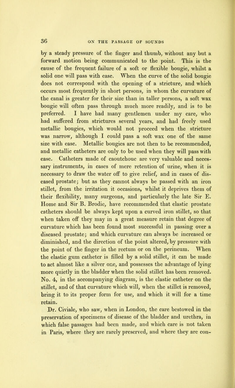 by a steady pressure of the finger and thumb, without any but a forward motion being communicated to the point. This is the cause of the frequent failure of a soft or flexible bougie, whilst a solid one will pass with ease. When the curve of the solid bougie does not correspond with the opening of a stricture, and which occurs most frequently in short persons, in whom the curvature of the canal is greater for their size than in taller persons, a soft wax bougie will often pass through much more readily, and is to be preferred. I have had many gentlemen under my care, who had suffered from strictures several years, and had freely used metallic bougies, which would not proceed when the stricture was narrow, although I could pass a soft wax one of the same size with ease. Metallic bougies are not then to be recommended, and metallic catheters are only to be used when they will pass with ease. Catheters made of caoutchouc are very valuable and neces- sary instruments, in cases of mere retention of urine, when it is necessary to draw the water off to give relief, and in cases of dis- eased prostate; but as they cannot always be passed with an iron stillet, from the irritation it occasions, whilst it deprives them of their flexibility, many surgeons, and particularly the late Sir E. Home and Sir B. Brodie, have recommended that elastic prostate catheters should be always kept upon a curved iron stillet, so that when taken off they may in a great measure retain that degree of curvature which has been found most successful in passing over a diseased prostate; and which curvature can always be increased or diminished, and the direction of the point altered, by pressure with the point of the finger in the rectum or on the perineum. When the elastic gum catheter is filled by a solid stillet, it can be made to act almost like a silver one, and possesses the advantage of lying- more quietly in the bladder when the solid stillet has been removed. No. 4, in the accompanying diagram, is the elastic catheter on the stillet, and of that curvature which will, when the stillet is removed, bring it to its proper form for use, and which it will for a time retain. Dr. Civiale, who saw, when in London, the care bestowed in the preservation of specimens of disease of the bladder and urethra, in which false passages had been made, and which care is not taken in Paris, where they are rarely preserved, and where they are con-