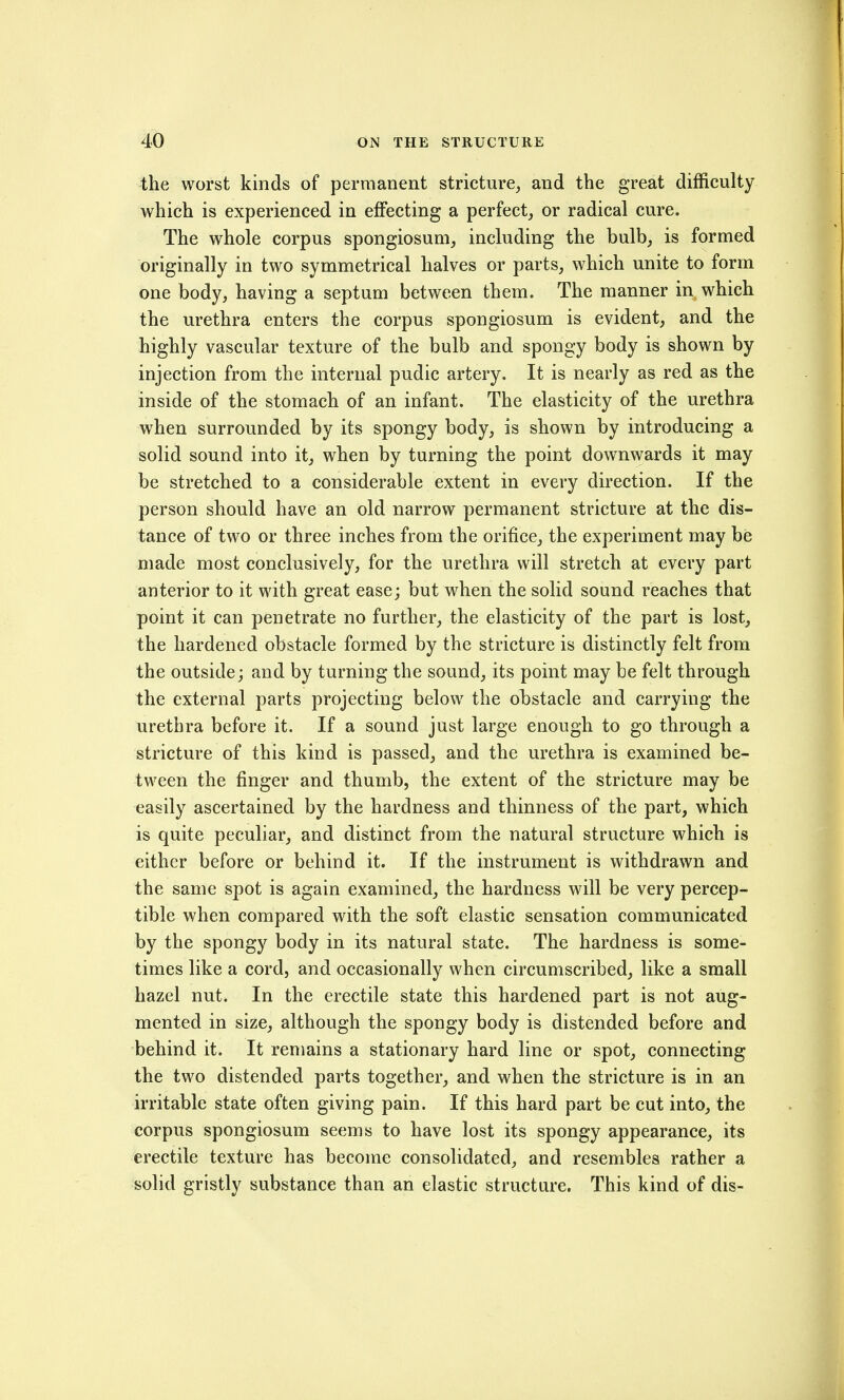 the worst kinds of permanent stricture^ and the great difficulty which is experienced in effecting a perfect, or radical cure. The whole corpus spongiosum, including the bulb, is formed originally in two symmetrical halves or parts, which unite to form one body, having a septum between them. The manner in which the urethra enters the corpus spongiosum is evident, and the highly vascular texture of the bulb and spongy body is shown by injection from the internal pudic artery. It is nearly as red as the inside of the stomach of an infant. The elasticity of the urethra when surrounded by its spongy body, is shown by introducing a solid sound into it, when by turning the point downwards it may be stretched to a considerable extent in every direction. If the person should have an old narrow permanent stricture at the dis- tance of two or three inches from the orifice, the experiment may be made most conclusively, for the urethra will stretch at every part anterior to it with great ease; but when the solid sound reaches that point it can penetrate no further, the elasticity of the part is lost, the hardened obstacle formed by the stricture is distinctly felt from the outside; and by turning the sound, its point may be felt through the external parts projecting below the obstacle and carrying the urethra before it. If a sound just large enough to go through a stricture of this kind is passed, and the urethra is examined be- tween the finger and thumb, the extent of the stricture may be easily ascertained by the hardness and thinness of the part, which is quite peculiar, and distinct from the natural structure which is either before or behind it. If the instrument is withdrawn and the same spot is again examined, the hardness will be very percep- tible when compared with the soft elastic sensation communicated by the spongy body in its natural state. The hardness is some- times like a cord, and occasionally when circumscribed, like a small hazel nut. In the erectile state this hardened part is not aug- mented in size, although the spongy body is distended before and behind it. It remains a stationary hard line or spot, connecting the two distended parts together, and when the stricture is in an irritable state often giving pain. If this hard part be cut into, the corpus spongiosum seems to have lost its spongy appearance, its erectile texture has become consolidated, and resembles rather a solid gristly substance than an elastic structure. This kind of dis-