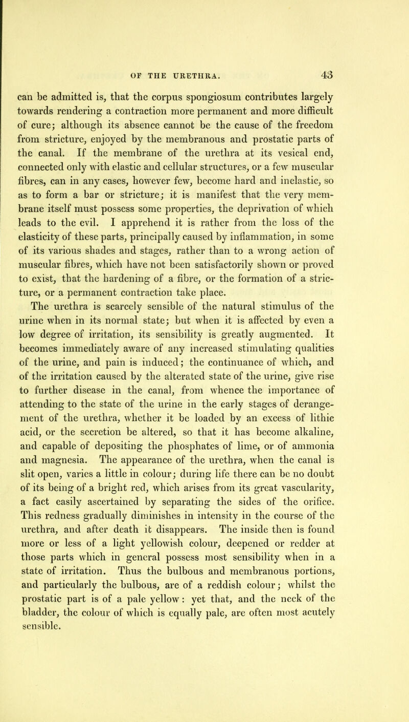 can be admitted is, that the corpus spongiosum contributes largely towards rendering a contraction more permanent and more difficult of cure; although its absence cannot be the cause of the freedom from stricture, enjoyed by the membranous and prostatic parts of the canal. If the membrane of the urethra at its vesical end, connected only with elastic and cellular structures, or a few muscular fibres, can in any cases, however few, become hard and inelastic, so as to form a bar or stricture; it is manifest that the very mem- brane itself must possess some properties, the deprivation of which leads to the evil. I apprehend it is rather from the loss of the elasticity of these parts, principally caused by inflammation, in some of its various shades and stages, rather than to a wrong action of muscular fibres, which have not been satisfactorily shown or proved to exist, that the hardening of a fibre, or the formation of a stric- ture, or a permanent contraction take place. The urethra is scarcely sensible of the natural stimulus of the urine when in its normal state; but when it is affected by even a low degree of irritation, its sensibility is greatly augmented. It becomes immediately aware of any increased stimulating qualities of the urine, and pain is induced; the continuance of which, and of the irritation caused by the alterated state of the urine, give rise to further disease in the canal, from whence the importance of attending to the state of the urine in the early stages of derange- ment of the urethra, whether it be loaded by an excess of lithic acid, or the secretion be altered, so that it has become alkaline, and capable of depositing the phosphates of lime, or of ammonia and magnesia. The appearance of the urethra, when the canal is slit open, varies a little in colour; during life there can be no doubt of its being of a bright red, which arises from its great vascularity, a fact easily ascertained by separating the sides of the orifice. This redness gradually diminishes in intensity in the course of the urethra, and after death it disappears. The inside then is found more or less of a light yellowish colour, deepened or redder at those parts which in general possess most sensibility when in a state of irritation. Thus the bulbous and membranous portions, and particularly the bulbous, are of a reddish colour; whilst the prostatic part is of a pale yellow: yet that, and the neck of the bladder, the colour of which is equally pale, are often most acutely sensible.