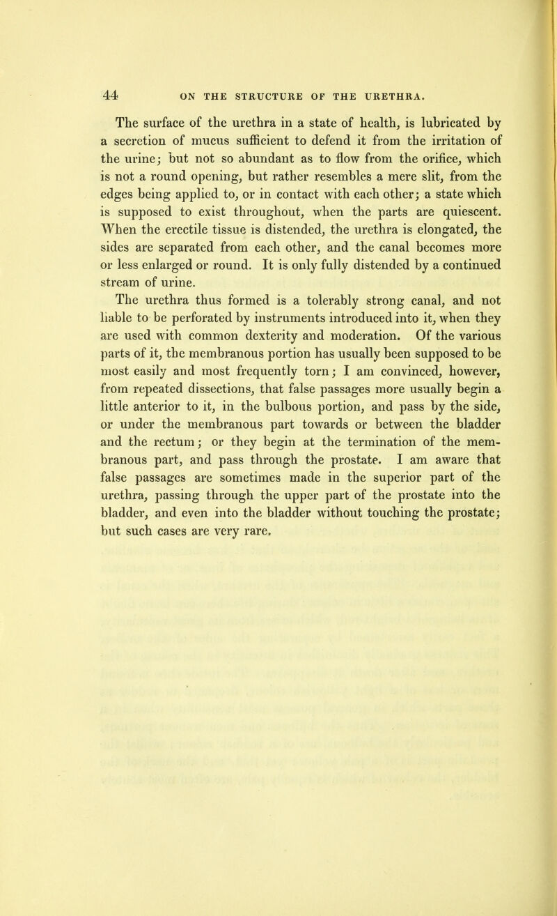 The surface of the urethra in a state of health, is lubricated by a secretion of mucus sufficient to defend it from the irritation of the urine; but not so abundant as to flow from the orifice, which is not a round opening, but rather resembles a mere slit, from the edges being applied to, or in contact with each other; a state which is supposed to exist throughout, when the parts are quiescent. When the erectile tissue is distended, the urethra is elongated, the sides are separated from each other, and the canal becomes more or less enlarged or round. It is only fully distended by a continued stream of urine. The urethra thus formed is a tolerably strong canal, and not liable to be perforated by instruments introduced into it, when they are used with common dexterity and moderation. Of the various parts of it, the membranous portion has usually been supposed to be most easily and most frequently torn; I am convinced, however, from repeated dissections, that false passages more usually begin a little anterior to it, in the bulbous portion, and pass by the side, or under the membranous part towards or between the bladder and the rectum; or they begin at the termination of the mem- branous part, and pass through the prostate. I am aware that false passages are sometimes made in the superior part of the urethra, passing through the upper part of the prostate into the bladder, and even into the bladder without touching the prostate; but such cases are very rare.