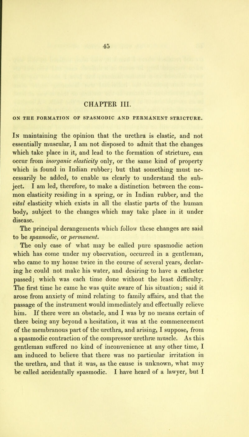 CHAPTER III. ON THE FORMATION OF SPASMODIC AND PERMANENT STRICTURE. In maintaining the opinion that the urethra is elastic, and not essentially muscular, I am not disposed to admit that the changes which take place in it, and lead to the formation of stricture, can occur from inorganic elasticity only, or the same kind of property which is found in Indian rubber; but that something must ne- cessarily be added, to enable us clearly to understand the sub- ject. I am led, therefore, to make a distinction between the com- mon elasticity residing in a spring, or in Indian rubber, and the vital elasticity which exists in all the elastic parts of the human body, subject to the changes which may take place in it under disease. The principal derangements which follow these changes are said to be spasmodic, or permanent. The only case of what may be called pure spasmodic action which has come under my observation, occurred in a gentleman, who came to my house twice in the course of several years, declar- ing he could not make his water, and desiring to have a catheter passed; which was each time done without the least difficulty. The first time he came he was quite aware of his situation; said it arose from anxiety of mind relating to family affairs, and that the passage of the instrument would immediately and effectually relieve him. If there were an obstacle, and I was by no means certain of there being any beyond a hesitation, it was at the commencement of the membranous part of the urethra, and arising, I suppose, from a spasmodic contraction of the compressor urethrse muscle. As this gentleman suffered no kind of inconvenience at any other time, I am induced to believe that there was no particular irritation in the urethra, and that it was, as the cause is unknown, what may be called accidentally spasmodic. I have heard of a lawyer, but I