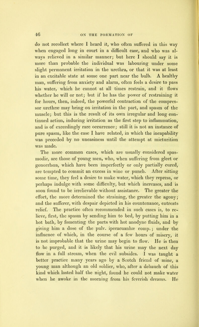 do not recollect where I heard it, who often suffered in this way when engaged loDg in court in a difficult case, and who was al- ways relieved in a similar manner; but here I should say it is more than probable the individual was labouring under some slight permanent irritation in the urethra, or that it was at least in an excitable state at some one part near the bulb. A healthy man, suffering from anxiety and alarm, often feels a desire to pass his water, which he cannot at all times restrain, and it flows whether he will or not; but if he has the power of restraining it for hours, then, indeed, the powerful contraction of the compres- sor urethrse may bring on irritation in the part, and spasm of the muscle; but this is the result of its own irregular and long con- tinued action, inducing irritation as the first step to inflammation, and is of exceedingly rare occurrence; still it is not an instance of pure spasm, like the case I have related, in which the incapability vv^as preceded by no uneasiness until the attempt at micturition was made. The more common cases, which are usually considered spas- modic, are those of young men, who, when suffering from gleet or gonorrhoea, which have been imperfectly or only partially cured, are tempted to commit an excess in wine or punch. After sitting some time, they feel a desire to make water, which they repress, or perhaps indulge with some difficulty, but which increases, and is soon found to be irrelievable without assistance. The greater the effort, the more determined the straining, the greater the agony; and the sufferer, with despair depicted in his countenance, entreats relief. The practice often recommended in such cases is, to re- lieve, first, the spasm by sending him to bed, by putting him in a hot bath, by fomenting the parts with hot anodyne fluids, and by giving him a dose of the pulv. ipecacuanhse comp.; under the influence of which, in the course of a few hours of misery, it is not improbable that the urine may begin to flow. He is then to be purged, and it is likely that his urine may the next day flow in a full stream, when the evil subsides. I was taught a better practice many years ago by a Scotch friend of mine, a young man although an old soldier, who, after a debauch of this kind which lasted half the night, found he could not make water when he awoke in the mornina; from his feverish dreams. He