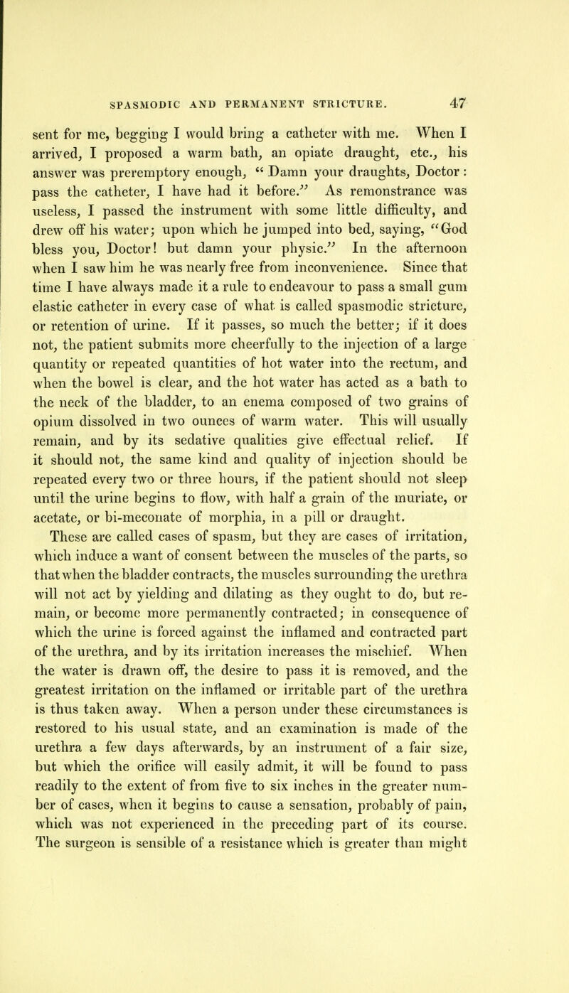 sent for me, begging I would bring a catheter with me. When I arrived, I proposed a warm bath, an opiate draught, etc., his answer was preremptory enough,  Damn your draughts. Doctor : pass the catheter, I have had it before.^^ As remonstrance was useless, I passed the instrument with some little difficulty, and drew off his water; upon which he jumped into bed, saying, ^^God bless you, Doctor! but damn your physic. In the afternoon when I saw him he was nearly free from inconvenience. Since that time I have always made it a rule to endeavour to pass a small gum elastic catheter in every case of what is called spasmodic stricture, or retention of urine. If it passes, so much the better; if it does not, the patient submits more cheerfully to the injection of a large quantity or repeated quantities of hot water into the rectum, and when the bowel is clear, and the hot water has acted as a bath to the neck of the bladder, to an enema composed of two grains of opium dissolved in two ounces of warm water. This will usually remain, and by its sedative qualities give effectual relief. If it should not, the same kind and quality of injection should be repeated every two or three hours, if the patient should not sleep until the urine begins to flow, with half a grain of the muriate, or acetate, or bi-meconate of morphia, in a pill or draught. These are called cases of spasm, but they are cases of irritation, which induce a want of consent between the muscles of the parts, so that when the bladder contracts, the muscles surrounding the urethra will not act by yielding and dilating as they ought to do, but re- main, or become more permanently contracted; in consequence of which the urine is forced against the inflamed and contracted part of the urethra, and by its irritation increases the mischief. When the water is drawn off, the desire to pass it is removed, and the greatest irritation on the inflamed or irritable part of the urethra is thus taken away. When a person under these circumstances is restored to his usual state, and an examination is made of the urethra a few days afterwards, by an instrument of a fair size, but which the orifice will easily admit, it will be found to pass readily to the extent of from five to six inches in the greater num- ber of cases, when it begins to cause a sensation, probably of pain, which was not experienced in the preceding part of its course. The surgeon is sensible of a resistance which is greater than might