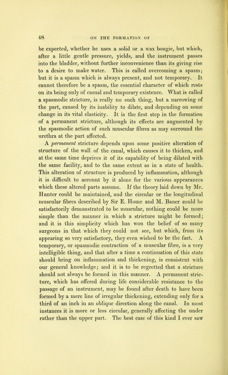 be expected, whether he uses a solid or a wax bougie, but which, after a little gentle pressure, yields, and the instrument passes into the bladder, without further inconvenience than its giving rise to a desire to make water. This is called overcoming a spasm; but it is a spasm which is always present, and not temporary. It cannot therefore be a spasm, the essential character of which rests on its being only of casual and temporary existence. What is called a spasmodic stricture, is really no such thing, but a narrowing of the part, caused by its inability to dilate, and depending on some change in its vital elasticity. It is the first step in the formation of a permanent stricture, although its effects are augmented by the spasmodic action of such muscular fibres as may surround the urethra at the part afi'ected. A permanent stricture depends upon some positive alteration of structure of the wall of the canal, which causes it to thicken, and at the same time deprives it of its capability of being dilated with the same facility, and to the same extent as in a state of health. This alteration of structure is produced by inflammation, although it is difficult to account by it alone for the various appearances which these altered parts assume. If the theory laid down by Mr. Hunter could be maintained, and the circular or the longitudinal muscular fibres described by Sir E. Home and M. Bauer could be satisfactorily demonstrated to be muscular, nothing could be more simple than the manner in which a stricture might be formed; and it is this simplicity which has won the belief of so many surgeons in that which they could not see, but which, from its appearing so very satisfactory, they even wished to be the fact. A temporary, or spasmodic contraction of a muscular fibre, is a very intelligible thing, and that after a time a continuation of this state should bring on inflammation and thickening, is consistent with our general knowledge; and it is to be regretted that a stricture should not always be formed in this manner. A permanent stric- ture, w4iich has ofiered during life considerable resistance to the passage of an instrument, may be found after death to have been formed by a mere line of irregular thickening, extending only for a third of an inch in an oblique direction along the canal. In most instances it is more or less circular, generally affecting the under rather than the upper part. The best case of this kind I ever saw