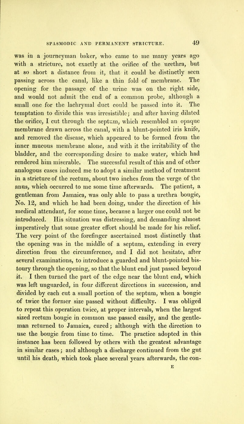 was in a journeyman baker, who came to me many years ago with a stricture, not exactly at the orifice of the urethra, but at so short a distance from it, that it could be distinctly seen passing across the canal, like a thin fold of membrane. The opening for the passage of the urine was on the right side, and would not admit the end of a common probe, although a small one for the lachrymal duct could be passed into it. The temptation to divide this was irresistible; and after having dilated the orifice, I cut through the septum, which resembled an opaque membrane drawn across the canal, with a blunt-pointed iris knife, and removed the disease, which appeared to be formed from the inner mucous membrane alone, and with it the irritability of the bladder, and the corresponding desire to make water, which had rendered him miserable. The successful result of this and of other analogous cases induced me to adopt a similar method of treatment in a stricture of the rectum, about two inches from the verge of the anus, which occurred to me some time afterwards. The patient, a gentleman from Jamaica, was only able to pass a urethra bougie, No. 12J and which he had been doing, under the direction of his medical attendant, for some time, because a larger one could not be introduced. His situation was distressing, and demanding almost imperatively that some greater effort should be made for his relief. The very point of the forefinger ascertained most distinctly that the opening was in the middle of a septum, extending in every direction from the circumference, and I did not hesitate, after several examinations, to introduce a guarded and blunt-pointed bis- toury through the opening, so that the blunt end just passed beyond it. I then turned the part of the edge near the blunt end, which was left unguarded, in four different dii*ections in succession, and divided by each cut a small portion of the septum, when a bougie of twice the former size passed without difficulty. I was obliged to repeat this operation twice, at proper intervals, when the largest sized rectum bougie in common use passed easily, and the gentle- man returned to Jamaica, cured; although with the direction to use the bougie from time to time. The practice adopted in this instance has been followed by others with the greatest advantage in similar cases; and although a discharge continued from the gut until his death, which took place several years afterwards, the con- E