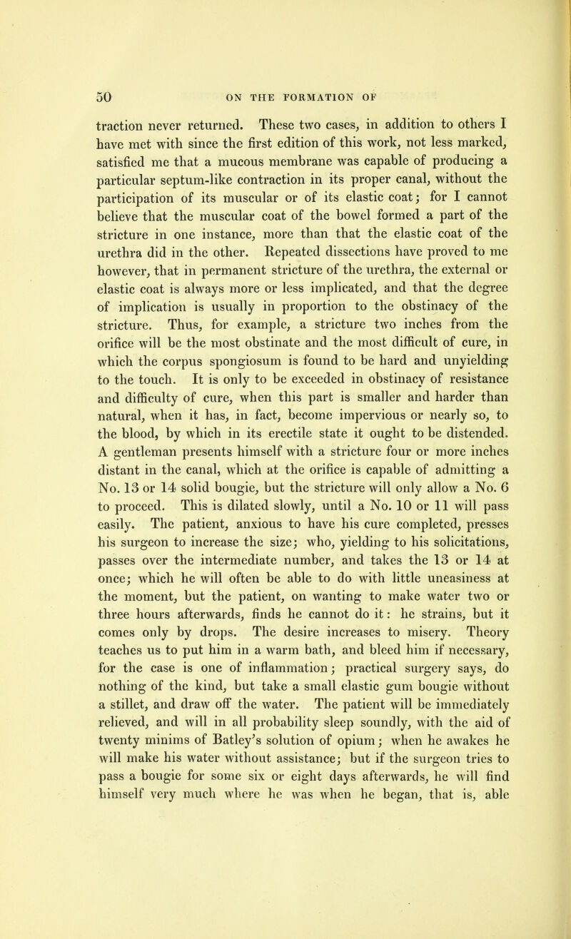 traction never returned. These two cases, in addition to others I have met with since the first edition of this work, not less marked, satisfied me that a mucous membrane was capable of producing a particular septum-like contraction in its proper canal, without the participation of its muscular or of its elastic coat; for I cannot believe that the muscular coat of the bowel formed a part of the stricture in one instance, more than that the elastic coat of the urethra did in the other. Repeated dissections have proved to me however, that in permanent stricture of the urethra, the external or elastic coat is always more or less implicated, and that the degree of implication is usually in proportion to the obstinacy of the stricture. Thus, for example, a stricture two inches from the orifice will be the most obstinate and the most difficult of cure, in which the corpus spongiosum is found to be hard and unyielding to the touch. It is only to be exceeded in obstinacy of resistance and difficulty of cure, when this part is smaller and harder than natural, when it has, in fact, become impervious or nearly so, to the blood, by which in its erectile state it ought to be distended. A gentleman presents himself with a stricture four or more inches distant in the canal, which at the orifice is capable of admitting a No. 13 or 14 solid bougie, but the stricture will only allow a No. 6 to proceed. This is dilated slowly, until a No. 10 or 11 will pass easily. The patient, anxious to have his cure completed, presses his surgeon to increase the size; who, yielding to his solicitations, passes over the intermediate number, and takes the 13 or 14 at once; which he will often be able to do with little uneasiness at the moment, but the patient, on wanting to make water two or three hours afterwards, finds he cannot do it: he strains, but it comes only by drops. The desire increases to misery. Theory teaches us to put him in a warm bath, and bleed him if necessary, for the case is one of inflammation; practical surgery says, do nothing of the kind, but take a small elastic gum bougie without a stillet, and draw off the water. The patient will be immediately relieved, and will in all probability sleep soundly, with the aid of twenty minims of Batley^s solution of opium; when he awakes he will make his water without assistance; but if the surgeon tries to pass a bougie for some six or eight days afterwards, he will find himself very much where he was when he began, that is, able