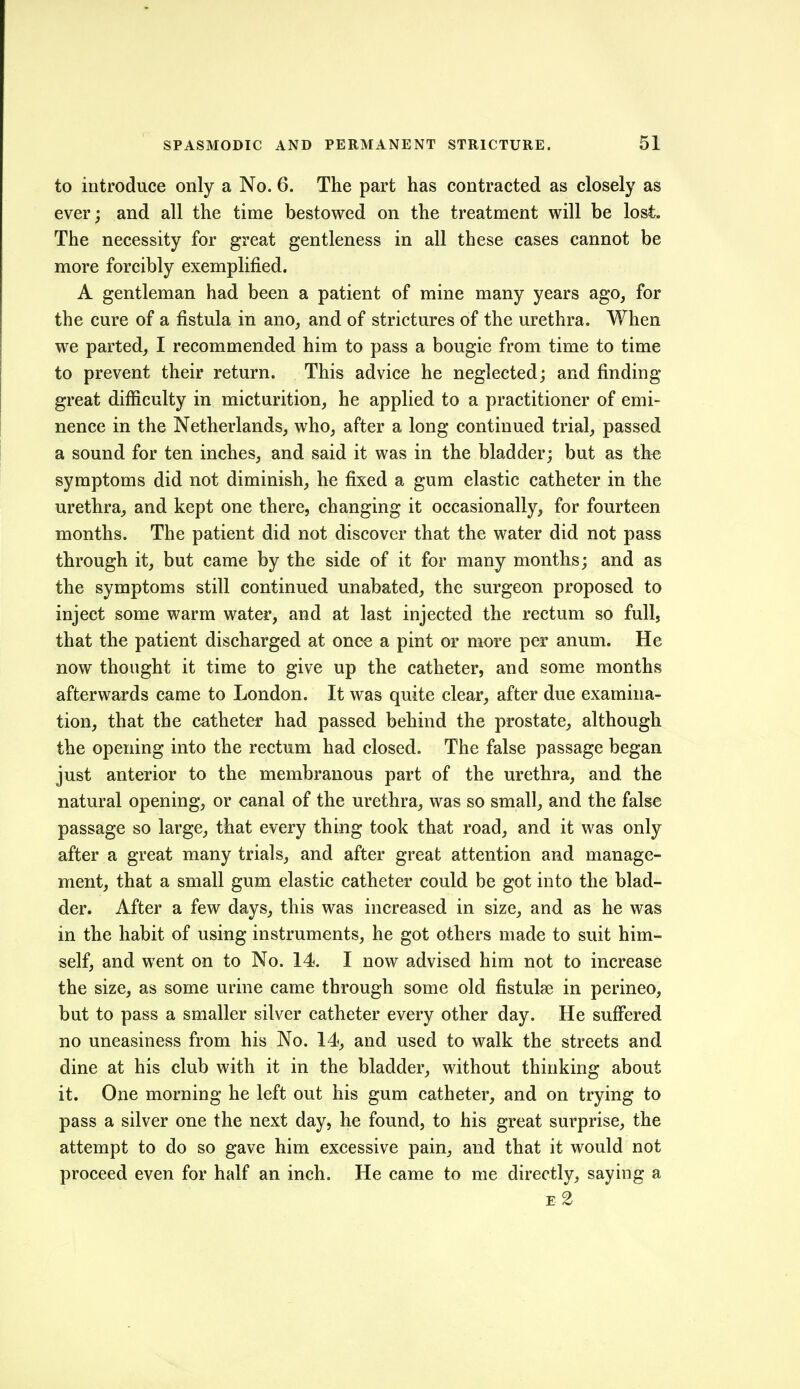 to introduce only a No. 6. The part has contracted as closely as ever; and all the time bestowed on the treatment will be lost. The necessity for great gentleness in all these cases cannot be more forcibly exemplified. A gentleman had been a patient of mine many years ago, for the cure of a fistula in ano, and of strictures of the urethra. When we parted, I recommended him to pass a bougie from time to time to prevent their return. This advice he neglected; and finding- great difficulty in micturition, he applied to a practitioner of emi- nence in the Netherlands, who, after a long continued trial, passed a sound for ten inches, and said it was in the bladder; but as ike symptoms did not diminish, he fixed a gum elastic catheter in the urethra, and kept one there, changing it occasionally, for fourteen months. The patient did not discover that the water did not pass through it, but came by the side of it for many months; and as the symptoms still continued unabated, the surgeon proposed to inject some warm water, and at last injected the rectum so full, that the patient discharged at once a pint or more per anum. He now thought it time to give up the catheter, and some months afterwards came to London. It was quite clear, after due examina- tion, that the catheter had passed behind the prostate, although the opening into the rectum had closed. The false passage began just anterior to the membranous part of the urethra, and the natural opening, or eanal of the urethra, was so small, and the false passage so large, that every thing took that road, and it was only after a great many trials, and after great attention and manage- ment, that a small gum elastic catheter could be got into the blad- der. After a few days, this was increased in size, and as he was in the habit of using instruments, he got others made to suit him- self, and went on to No. 14. I now advised him not to increase the size, as some urine came through some old fistulse in perineo, but to pass a smaller silver catheter every other day. He sufi'ered no uneasiness from his No. 14, and used to walk the streets and dine at his club with it in the bladder, without thinking about it. One morning he left out his gum catheter, and on trying to pass a silver one the next day, he found, to his great surprise, the attempt to do so gave him excessive pain, and that it would not proceed even for half an inch. He came to me directly, saying a E-2