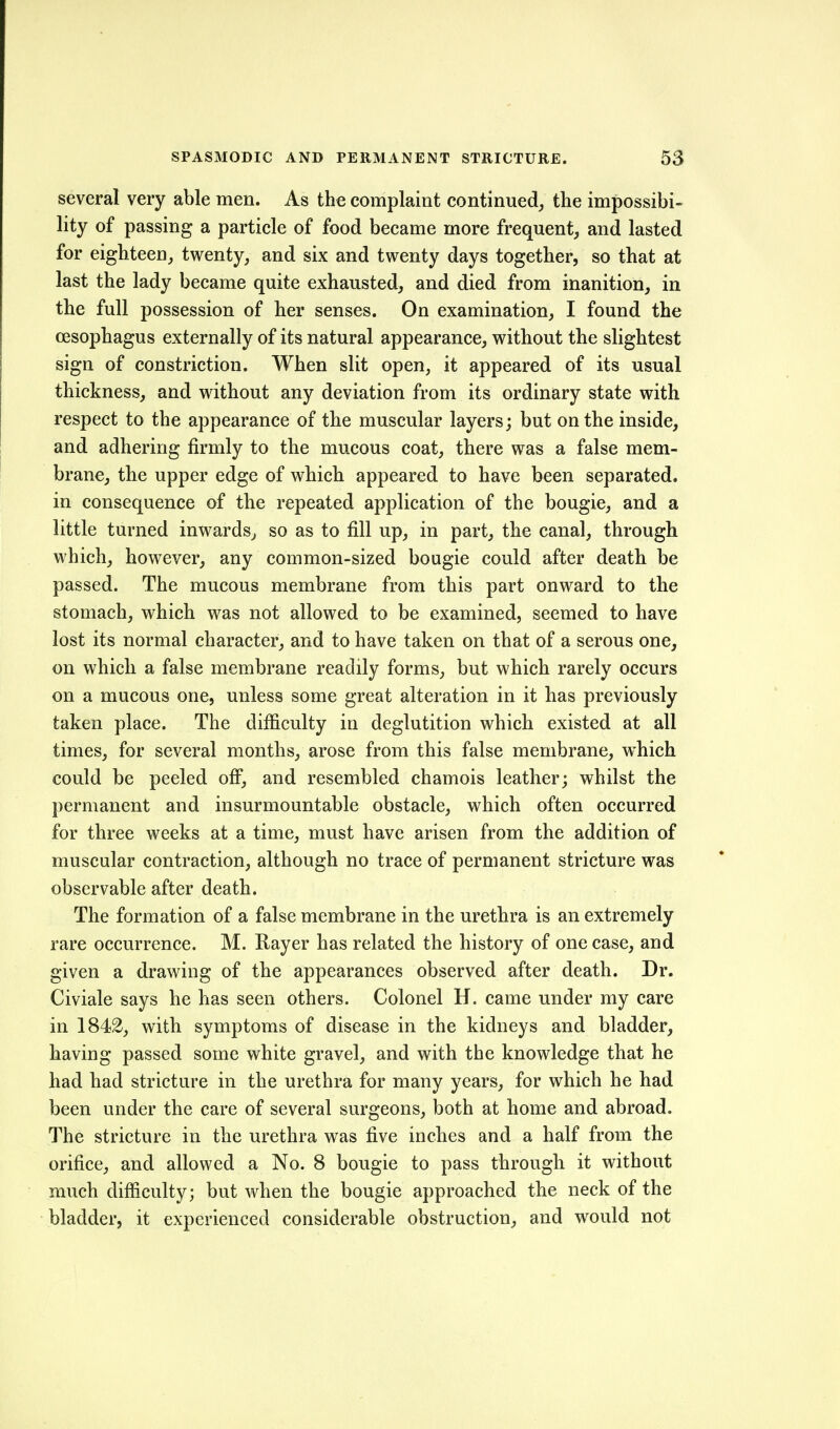 several very able men. As the complaint continued,, the impossibi- lity of passing a particle of food became more frequent, and lasted for eighteen, twenty, and six and twenty days together, so that at last the lady became quite exhausted, and died from inanition, in the full possession of her senses. On examination, I found the oesophagus externally of its natural appearance, without the slightest sign of constriction. When slit open, it appeared of its usual thickness, and without any deviation from its ordinary state with respect to the appearance of the muscular layers; but on the inside, and adhering firmly to the mucous coat, there was a false mem- brane, the upper edge of which appeared to have been separated, in consequence of the repeated application of the bougie, and a little turned inwards, so as to fill up, in part, the canal, through which, however, any common-sized bougie could after death be passed. The mucous membrane from this part onward to the stomach, which was not allowed to be examined, seemed to have lost its normal character, and to have taken on that of a serous one, on which a false membrane readily forms, but which rarely occurs on a mucous one, unless some great alteration in it has previously taken place. The difficulty in deglutition which existed at all times, for several months, arose from this false membrane, which could be peeled ofi, and resembled chamois leather; whilst the permanent and insurmountable obstacle, which often occurred for three weeks at a time, must have arisen from the addition of muscular contraction, although no trace of permanent stricture was observable after death. The formation of a false membrane in the urethra is an extremely rare occurrence. M. Rayer has related the history of one case, and given a drawing of the appearances observed after death. Dr. Civiale says he has seen others. Colonel H. came under my care in 1842, with symptoms of disease in the kidneys and bladder, having passed some white gravel, and with the knowledge that he had had stricture in the urethra for many years, for which he had been under the care of several surgeons, both at home and abroad. The stricture in the urethra was five inches and a half from the orifice, and allowed a No. 8 bougie to pass through it without much difficulty; but when the bougie approached the neck of the bladder, it experienced considerable obstruction, and would not