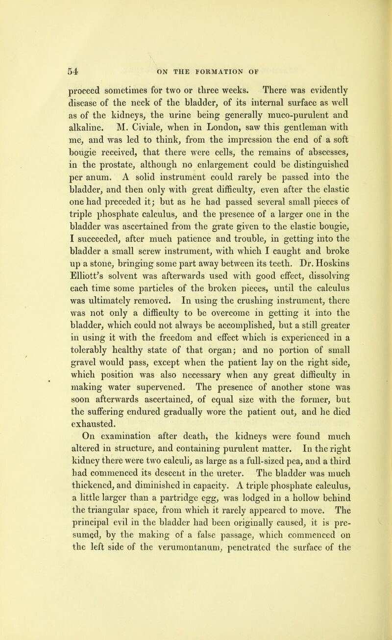 proceed sometimes for two or three weeks. There was evidently disease of the neck of the bladder, of its internal surface as well as of the kidneys, the urine being generally muco-purulent and alkaline. M. Civiale, when in London, saw this gentleman with me, and was led to think, from the impression the end of a soft bougie received, that there were cells, the remains of abscesses, in the prostate, although no enlargement could be distinguished per anum. A solid instrument could rarely be passed into the bladder, and then only with great difficulty, even after the elastic one had preceded it; but as he had passed several small pieces of triple phosphate calculus, and the presence of a larger one in the bladder was ascertained from the grate given to the elastic bougie, I succeeded, after much patience and trouble, in getting into the bladder a small screw instrument, with which I caught and broke up a stone, bringing some part away between its teeth. Dr. Hoskins Elliott's solvent was afterwards used with good effect, dissolving each time some particles of the broken pieces, until the calculus was ultimately removed. In using the crushing instrument, there was not only a difficulty to be overcome in getting it into the bladder, which could not always be accomplished, but a still greater in using it with the freedom and effect which is experienced in a tolerably healthy state of that organ; and no portion of small gravel would pass, except when the patient lay on the right side, which position was also necessary when any great difficulty in making water supervened. The presence of another stone was soon afterwards ascertained, of equal size with the former, but the suffering endured gradually wore the patient out, and he died exhausted. On examination after death, the kidneys were found much altered in structure, and containing purulent matter. In the right kidney there were two calculi, as large as a full-sized pea, and a third had commenced its descent in the ureter. The bladder was much thickened, and diminished in capacity. A triple phosphate calculus, a little larger than a partridge egg, was lodged in a hollow behind the triangular space, from which it rarely appeared to move. The principal evil in the bladder had been originally caused, it is pre- sumed, by the making of a false passage, which commenced on the left side of the verumontanum, penetrated the surface of the