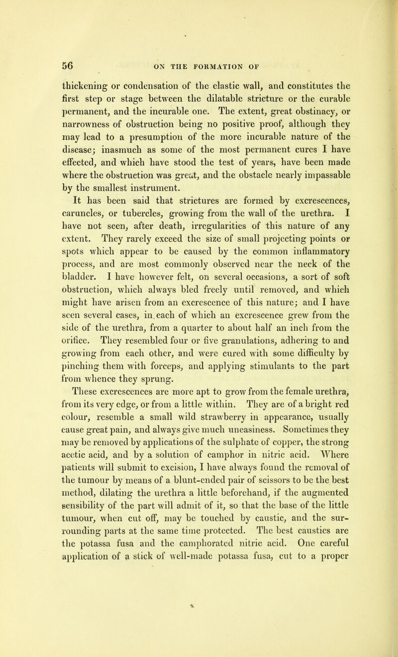 thickening or condensation of the elastic wall, and constitutes the first step or stage between the dilatable stricture or the curable permanent, and the incurable one. The extent, great obstinacy, or narrowness of obstruction being no positive proof, although they may lead to a presumption of the more incurable nature of the disease; inasmuch as some of the most permanent cures I have effected, and which have stood the test of years, have been made where the obstruction was great, and the obstacle nearly impassable by the smallest instrument. It has been said that strictures are formed by excrescences, caruncles, or tubercles, growing from the wall of the urethra. I have not seen, after death, irregularities of this nature of any extent. They rarely exceed the size of small projecting points or spots which appear to be caused by the common inflammatory process, and are most commonly observed near the neck of the bladder. I have however felt, on several occasions, a sort of soft obstruction, which always bled freely until removed, and which might have arisen from an excrescence of this nature; and I have seen several cases, in. each of which an excrescence grew from the side of the urethra, from a quarter to about half an inch from the orifice. They resembled four or five granulations, adhering to and growing from each other, and were cured with some difficulty by pinching them with forceps, and applying stimulants to the part from whence they sprung. These excrescences are more apt to grow from the female urethra, from its very edge, or from a little within. They are of a bright red colour, resemble a small wild strawberry in appearance, usually cause great pain, and always give much uneasiness. Sometimes they may be removed by applications of the sulphate of copper, the strong acetic acid, and by a solution of camphor in nitric acid. Where patients will submit to excision, I have always found the removal of the tumour by means of a blunt-ended pair of scissors to be the best method, dilating the urethra a little beforehand, if the augmented sensibility of the part will admit of it, so that the base of the little tumour, when cut ofi*, may be touched by caustic, and the sur- rounding parts at the same time protected. The best caustics are the potassa fusa and the camphorated nitric acid. One careful application of a stick of well-made potassa fusa, cut to a proper