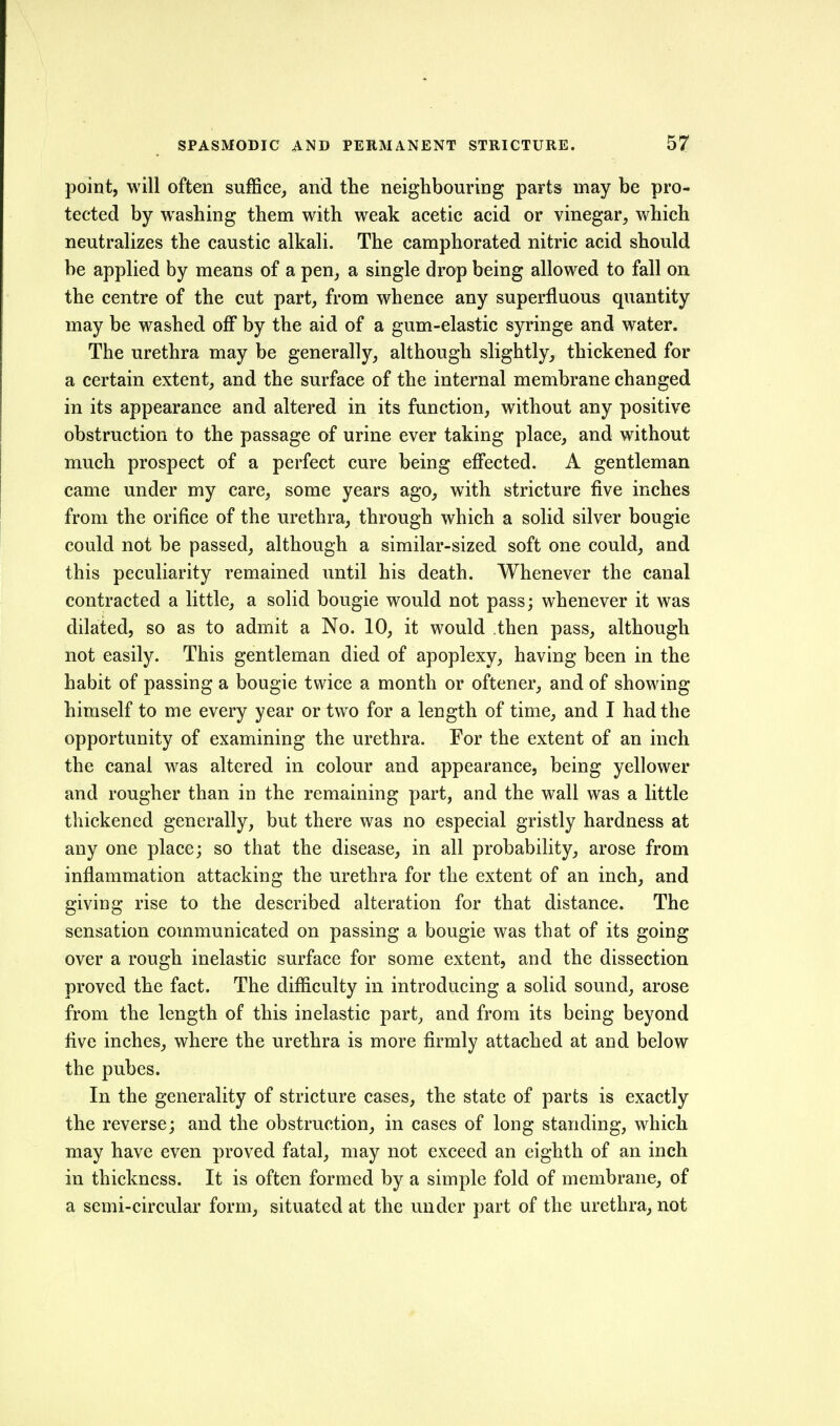 point, will often suffice, and the neighbouring parts may be pro- tected by washing them with weak acetic acid or vinegar, which neutralizes the caustic alkali. The camphorated nitric acid should be applied by means of a pen, a single drop being allowed to fall on the centre of the cut part, from whence any superfluous quantity may be washed off by the aid of a gum-elastic syringe and water. The urethra may be generally, although slightly, thickened for a certain extent, and the surface of the internal membrane changed in its appearance and altered in its function, without any positive obstruction to the passage of urine ever taking place, and without much prospect of a perfect cure being effected. A gentleman came under my care, some years ago, with stricture five inches from the orifice of the urethra, through which a solid silver bougie could not be passed, although a similar-sized soft one could, and this peculiarity remained until his death. Whenever the canal contracted a little, a solid bougie would not pass; whenever it was dilated, so as to admit a No. 10, it would then pass, although not easily. This gentleman died of apoplexy, having been in the habit of passing a bougie twice a month or oftener, and of showing himself to me every year or two for a length of time, and I had the opportunity of examining the urethra. For the extent of an inch the canal was altered in colour and appearance, being yellower and rougher than in the remaining part, and the wall was a little thickened generally, but there was no especial gristly hardness at any one place; so that the disease, in all probability, arose from inflammation attacking the urethra for the extent of an inch, and giving rise to the described alteration for that distance. The sensation communicated on passing a bougie was that of its going over a rough inelastic surface for some extent, and the dissection proved the fact. The difiiculty in introducing a solid sound, arose from the length of this inelastic part, and from its being beyond five inches, where the urethra is more firmly attached at and below the pubes. In the generality of stricture cases, the state of parts is exactly the reverse; and the obstruction, in cases of long standing, which may have even proved fatal, may not exceed an eighth of an inch in thickness. It is often formed by a simple fold of membrane, of a semi-circular form, situated at the under part of the urethra, not