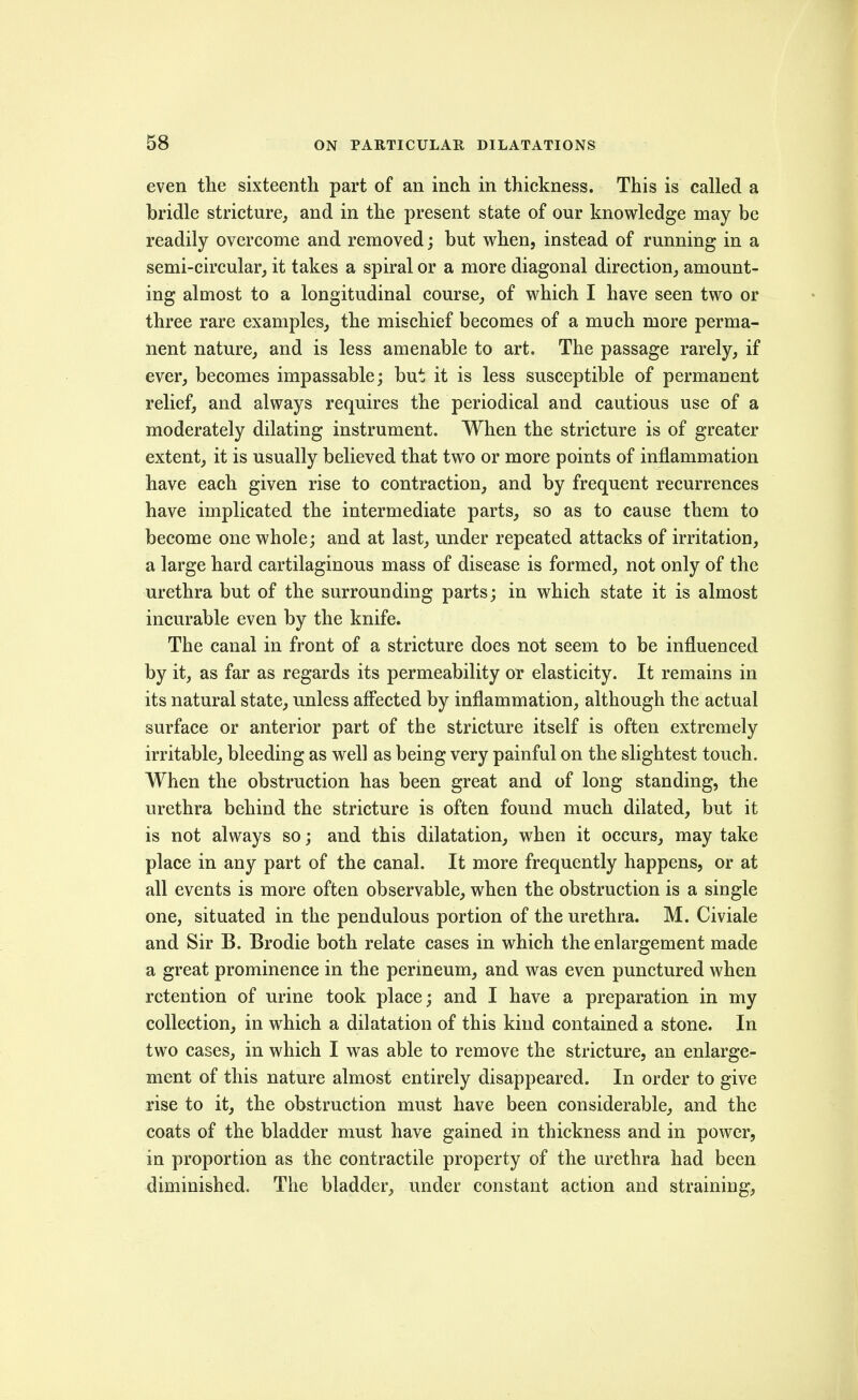 even the sixteenth part of an inch in thickness. This is called a bridle stricture, and in the present state of our knowledge may be readily overcome and removed; but when, instead of running in a semi-circular, it takes a spiral or a more diagonal direction, amount- ing almost to a longitudinal course, of which I have seen two or three rare examples, the mischief becomes of a much more perma- nent nature, and is less amenable to art. The passage rarely, if ever, becomes impassable; but it is less susceptible of permanent relief, and always requires the periodical and cautious use of a moderately dilating instrument. When the stricture is of greater extent, it is usually believed that two or more points of inflammation have each given rise to contraction, and by frequent recurrences have implicated the intermediate parts, so as to cause them to become one whole; and at last, under repeated attacks of irritation, a large hard cartilaginous mass of disease is formed, not only of the urethra but of the surrounding parts; in which state it is almost incurable even by the knife. The canal in front of a stricture does not seem to be influenced by it, as far as regards its permeability or elasticity. It remains in its natural state, imless affected by inflammation, although the actual surface or anterior part of the stricture itself is often extremely irritable, bleeding as well as being very painful on the slightest touch. When the obstruction has been great and of long standing, the urethra behind the stricture is often found much dilated, but it is not always so; and this dilatation, when it occurs, may take place in any part of the canal. It more frequently happens, or at all events is more often observable, when the obstruction is a single one, situated in the pendulous portion of the urethra. M. Civiale and Sir B. Brodie both relate cases in which the enlargement made a great prominence in the perineum, and was even punctured when retention of urine took place; and I have a preparation in my collection, in which a dilatation of this kind contained a stone. In two cases, in which I was able to remove the stricture, an enlarge- ment of this nature almost entirely disappeared. In order to give rise to it, the obstruction must have been considerable, and the coats of the bladder must have gained in thickness and in power, in proportion as the contractile property of the urethra had been diminished. The bladder, under constant action and straining.