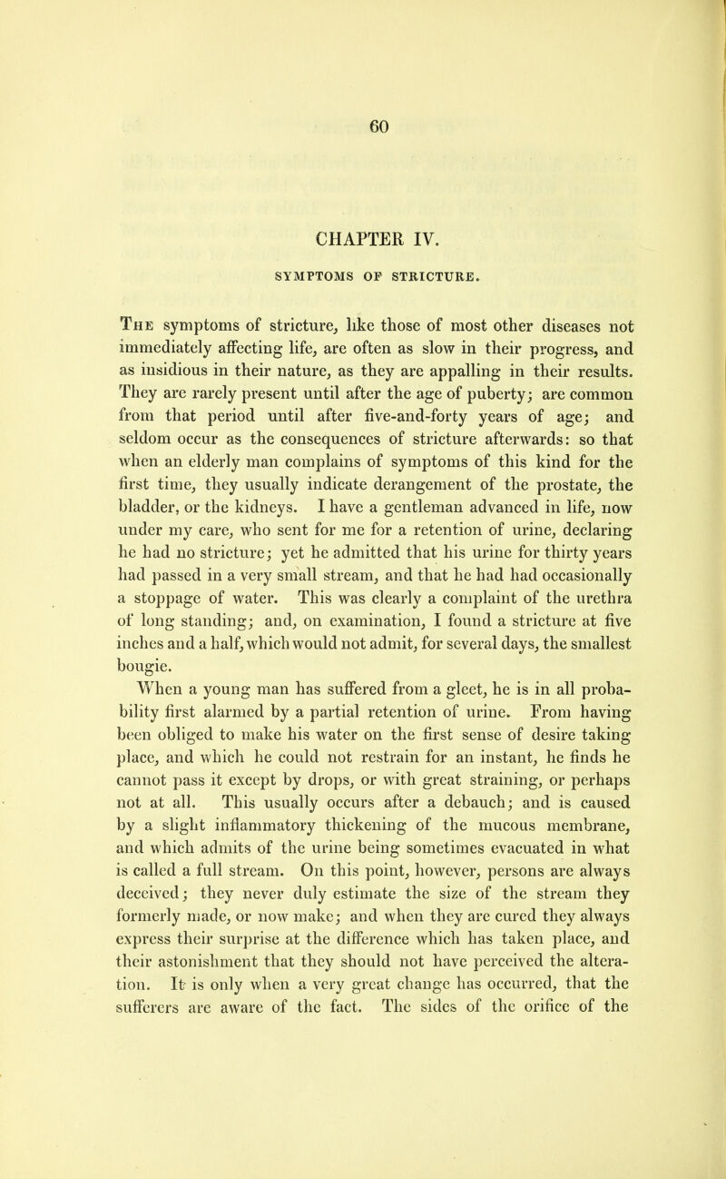 CHAPTER IV. SYMPTOMS OF STRICTURE. The symptoms of stricture, like those of most other diseases not immediately affecting life, are often as slow in their progress, and as insidious in their nature, as they are appalling in their results. They are rarely present until after the age of puberty; are common from that period until after five-and-forty years of age; and seldom occur as the consequences of stricture afterwards; so that when an elderly man complains of symptoms of this kind for the first time, they usually indicate derangement of the prostate, the bladder, or the kidneys. I have a gentleman advanced in life, now under my care, who sent for me for a retention of urine, declaring he had no stricture; yet he admitted that his urine for thirty years had passed in a very small stream, and that he had had occasionally a stoppage of water. This was clearly a complaint of the urethra of long standing; and, on examination, I found a stricture at five inches and a half, which would not admit, for several days, the smallest bougie. When a young man has sufi^ered from a gleet, he is in all proba- bility first alarmed by a partial retention of urine^ From having been obliged to make his water on the first sense of desire taking- place, and which he could not restrain for an instant, he finds he cannot pass it except by drops, or with great straining, or perhaps not at all. This usually occurs after a debauch; and is caused by a slight inflammatory thickening of the mucous membrane, and which admits of the urine being sometimes evacuated in what is called a full stream. On this point, however, persons are always deceived; they never duly estimate the size of the stream they formerly made, or now make; and when they are cured they always express their surprise at the difference which has taken place, and their astonishment that they should not have perceived the altera- tion. It- is only when a very great change has occurred, that the sufferers are aware of the fact. The sides of the orifice of the