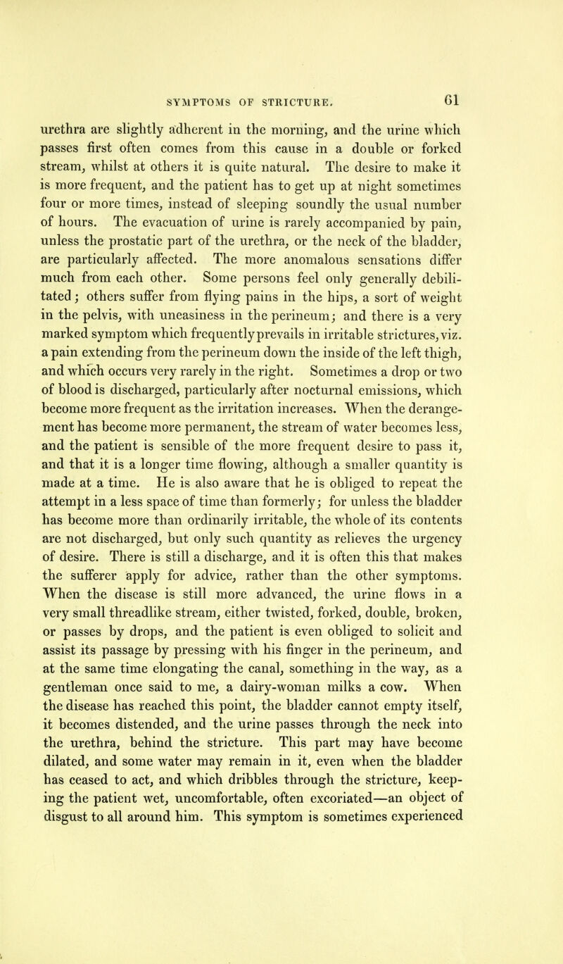 urethra are slightly adherent in the morning, and the urine which passes first often comes from this cause in a double or forked stream, whilst at others it is quite natural. The desire to make it is more frequent, and the patient has to get up at night sometimes four or more times, instead of sleeping soundly the usual number of hours. The evacuation of urine is rarely accompanied by pain, unless the prostatic part of the urethra, or the neck of the bladder, are particularly affected. The more anomalous sensations differ much from each other. Some persons feel only generally debili- tated ; others suffer from flying pains in the hips, a sort of weight in the pelvis, with uneasiness in the perineum; and there is a very marked symptom which frequently prevails in irritable strictures, viz. a pain extending from the perineum down the inside of the left thigh, and which occurs very rarely in the right. Sometimes a drop or two of blood is discharged, particularly after nocturnal emissions, which become more frequent as the irritation increases. When the derange- ment has become more permanent, the stream of water becomes less, and the patient is sensible of the more frequent desire to pass it, and that it is a longer time flowing, although a smaller quantity is made at a time. He is also aware that he is obliged to repeat the attempt in a less space of time than formerly; for unless the bladder has become more than ordinarily irritable, the whole of its contents are not discharged, but only such quantity as relieves the urgency of desire. There is still a discharge, and it is often this that makes the sufferer apply for advice, rather than the other symptoms. When the disease is still more advanced, the urine flows in a very small threadlike stream, either twisted, forked, double, broken, or passes by drops, and the patient is even obliged to solicit and assist its passage by pressing with his finger in the perineum, and at the same time elongating the canal, something in the way, as a gentleman once said to me, a dairy-woman milks a cow. When the disease has reached this point, the bladder cannot empty itself, it becomes distended, and the urine passes through the neck into the urethra, behind the stricture. This part may have become dilated, and some water may remain in it, even when the bladder has ceased to act, and which dribbles through the stricture, keep- ing the patient wet, uncomfortable, often excoriated—an object of disgust to all around him. This symptom is sometimes experienced