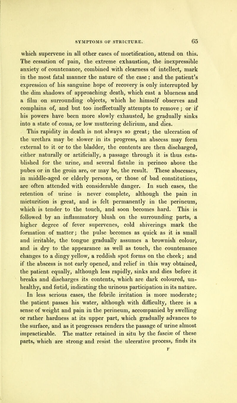 which supervene in all other cases of mortification, attend on this. The cessation of pain, the extreme exhaustion, the inexpressible anxiety of countenance, combined with clearness of intellect, mark in the most fatal manner the nature of the case; and the patient^s expression of his sanguine hope of recovery is only interrupted by the dim shadows of approaching death, which cast a blueness and a film on surrounding objects, which he himself observes and complains of, and but too ineffectually attempts to remove; or if his powers have been more slowly exhausted, he gradually sinks into a state of coma, or low muttering delirium, and dies. This rapidity in death is not always so great; the ulceration of the urethra may be slower in its progress, an abscess may form external to it or to the bladder, the contents are then discharged, either naturally or artificially, a passage through it is thus esta- blished for the urine, and several fistulse in perineo above the pubes or in the groin are, or may be, the result. These abscesses, in middle-aged or elderly persons, or those of bad constitutions, are often attended with considerable danger. In such cases, the retention of urine is never complete, although the pain in micturition is great, and is felt permanently in the perineum, which is tender to the touch, and soon becomes hard. This is followed by an inflammatory blush on the surrounding parts, a higher degree of fever supervenes, cold shiverings mark the formation of matter; the pulse becomes as quick as it is small and irritable, the tongue gradually assumes a brownish colour, and is dry to the appearance as well as touch, the countenance changes to a dingy yellow, a reddish spot forms on the cheek; and if the abscess is not early opened, and relief in this way obtained, the patient equally, although less rapidly, sinks and dies before it breaks and discharges its contents, which are dark coloured, un- healthy, and foetid, indicating the urinous participation in its nature. In less serious cases, the febrile irritation is more moderate; the patient passes his water, although with difficulty, there is a sense of weight and pain in the perineum, accompanied by swelling or rather hardness at its upper part, which gradually advances to the surface, and as it progresses renders the passage of urine almost impracticable. The matter retained in situ by the fascise of these parts, which are strong and resist the ulcerative process, finds its F