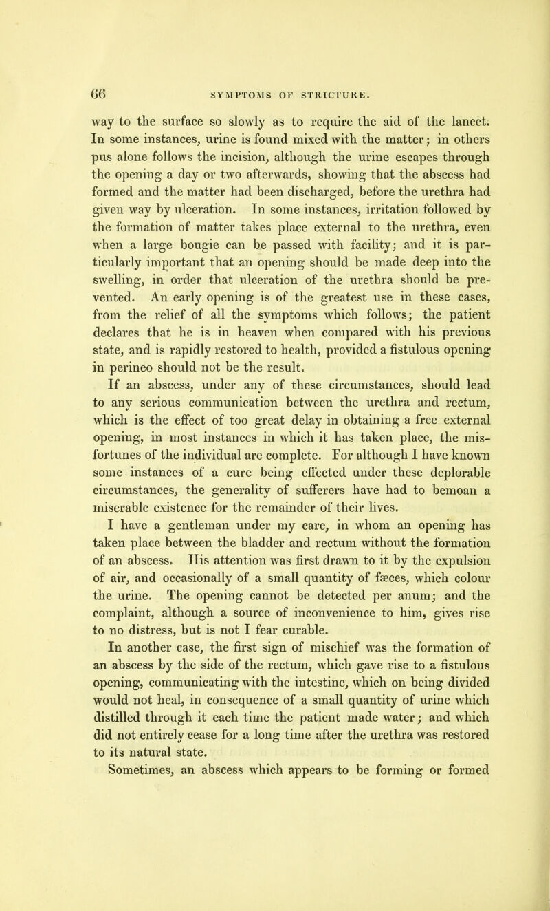 way to tlie surface so slowly as to require the aid of the lancet; In some instances, urine is found mixed with the matter; in others pus alone follows the incision, although the urine escapes through the opening a day or two afterwards, showing that the abscess had formed and the matter had been discharged, before the urethra had given way by ulceration. In some instances, irritation followed by the formation of matter takes place external to the urethra, even when a large bougie can be passed with facility; and it is par- ticularly important that an opening should be made deep into the swelling, in order that ulceration of the urethra should be pre- vented. An early opening is of the greatest use in these cases, from the relief of all the symptoms which follows; the patient declares that he is in heaven when compared with his previous state, and is rapidly restored to health, provided a fistulous opening in perineo should not be the result. If an abscess, under any of these circumstances, should lead to any serious communication between the urethra and rectum, which is the effect of too great delay in obtaining a free external opening, in most instances in which it has taken place, the mis- fortunes of the individual are complete. For although I have known some instances of a cure being effected under these deplorable circumstances, the generality of sufferers have had to bemoan a miserable existence for the remainder of their lives. I have a gentleman under my care, in whom an opening has taken place between the bladder and rectum without the formation of an abscess. His attention was first drawn to it by the expulsion of air, and occasionally of a small quantity of fseces, which colour the urine. The opening cannot be detected per anum; and the complaint, although a source of inconvenience to him, gives rise to no distress, but is not I fear curable. In another case, the first sign of mischief was the formation of an abscess by the side of the rectum, which gave rise to a fistulous opening, communicating with the intestine, which on being divided would not heal, in consequence of a small quantity of urine which distilled through it each time the patient made water; and which did not entirely cease for a long time after the urethra was restored to its natural state. Sometimes, an abscess which appears to be forming or formed