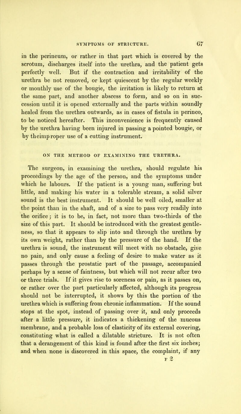 in the perineum, or rather in that part which is covered by the scrotum, discharges itself into the urethra, and the patient gets perfectly well. But if the contraction and irritability of the urethra be not removed, or kept quiescent by the regular weekly or monthly use of the bougie, the irritation is likely to return at the same part, and another abscess to form, and so on in suc- cession until it is opened externally and the parts within soundly healed from the urethra outwards, as in cases of fistula in perineo, to be noticed hereafter. This inconvenience is frequently caused by the urethra having been injured in passing a pointed bougie, or by theimp roper use of a cutting instrument. ON THE METHOD OF EXAMINING THE URETHRA. The surgeon, in examining the urethra, should regulate his proceedings by the age of the person, and the symptoms under which he labours. If the patient is a young man, suffering but little, and making his water in a tolerable stream, a solid silver sound is the best instrument. It should be well oiled, smaller at the point than in the shaft, and of a size to pass very readily into the orifice; it is to be, in fact, not more than two-thirds of the size of this part. It should be introduced with the greatest gentle- ness, so that it appears to slip into and through the urethra by its own weight, rather than by the pressure of the hand. If the urethra is sound, the instrument will meet with no obstacle, give no pain, and only cause a feeling of desire to make water as it passes through the prostatic part of the passage, accompanied perhaps by a sense of faintness, but which will not recur after two or three trials. If it gives rise to soreness or pain, as it passes on, or rather over the part particularly affected, although its progress should not be interrupted, it shows by this the portion of the urethra which is suffering from chronic inflammation. If the sound stops at the spot, instead of passing over it, and only proceeds after a little pressure, it indicates a thickening of the mucous membrane, and a probable loss of elasticity of its external covering, constituting what is called a dilatable stricture. It is not often that a derangement of this kind is found after the first six inches; and when none is discovered in this space, the complaint, if any F 2