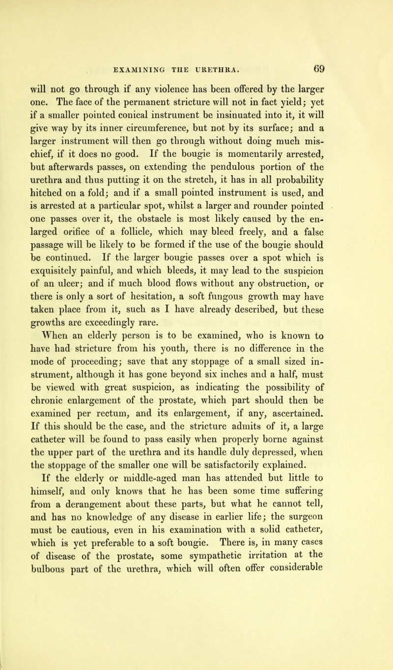 will not go through if any violence has been offered by the larger one. The face of the permanent stricture will not in fact yield; yet if a smaller pointed conical instrument be insinuated into it, it will give way by its inner circumference, but not by its surface; and a larger instrument will then go through without doing much mis- chief, if it does no good. If the bougie is momentarily arrested, but afterwards passes, on extending the pendulous portion of the urethra and thus putting it on the stretch, it has in all probability hitched on a fold; and if a small pointed instrument is used, and is arrested at a particular spot, whilst a larger and rounder pointed . one passes over it, the obstacle is most likely caused by the en- larged orifice of a follicle, which may bleed freely, and a false passage will be likely to be formed if the use of the bougie should be continued. If the larger bougie passes over a spot which is exquisitely painful, and which bleeds, it may lead to the suspicion of an ulcer; and if much blood flows without any obstruction, or there is only a sort of hesitation, a soft fungous growth may have taken place from it, such as I have already described, but these growths are exceedingly rare. When an elderly person is to be examined, who is known to have had stricture from his youth, there is no difference in the mode of proceeding; save that any stoppage of a small sized in- strument, although it has gone beyond six inches and a half, must be viewed with great suspicion, as indicating the possibility of chronic enlargement of the prostate, which part should then be examined per rectum, and its enlargement, if any, ascertained. If this should be the case, and the stricture admits of it, a large catheter will be found to pass easily when properly borne against the upper part of the urethra and its handle duly depressed, when the stoppage of the smaller one will be satisfactorily explained. If the elderly or middle-aged man has attended but little to himself, and only knows that he has been some time suffering from a derangement about these parts, but what he cannot tell, and has no knowledge of any disease in earlier life; the surgeon must be cautious, even in his examination with a solid catheter, which is yet preferable to a soft bougie. There is, in many cases of disease of the prostate, some sympathetic irritation at the bulbous part of the urethra, which will often offer considerable