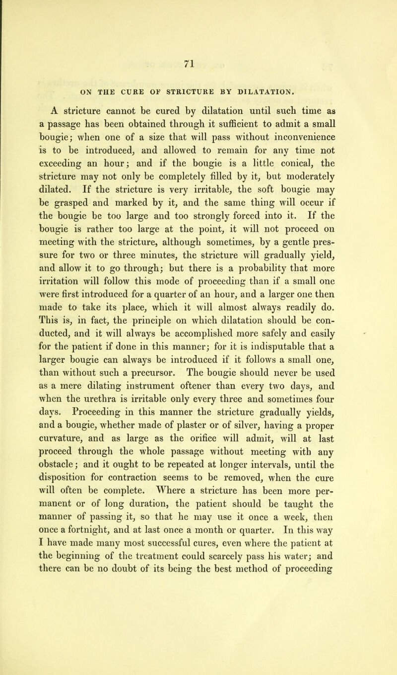 ON THE CURE OF STRICTURE BY DILATATION. A stricture cannot be cured by dilatation until sucb time as a passage has been obtained through it sufficient to admit a small bougie; when one of a size that will pass without inconvenience is to be introduced^ and allowed to remain for any time not exceeding an hour; and if the bougie is a little conical, the stricture may not only be completely filled by it, but moderately dilated. If the stricture is very irritable, the soft bougie may be grasped and marked by it, and the same thing will occur if the bougie be too large and too strongly forced into it. If the bougie is rather too large at the point, it will not proceed on meeting with the stricture, although sometimes, by a gentle pres- sure for two or three minutes, the stricture will gradually yield, and allow it to go through; but there is a probability that more irritation will follow this mode of proceeding than if a small one were first introduced for a quarter of an hour, and a larger one then made to take its place, which it will almost always readily do. This is, in fact, the principle on which dilatation should be con- ducted, and it will always be accomplished more safely and easily for the patient if done in this manner; for it is indisputable that a larger bougie can always be introduced if it follows a small one, than without such a precursor. The bougie should never be used as a mere dilating instrument oftener than every two days, and when the urethra is irritable only every three and sometimes four days. Proceeding in this manner the stricture gradually yields, and a bougie, whether made of plaster or of silver, having a proper curvature, and as large as the orifice will admit, will at last proceed through the whole passage without meeting with any obstacle; and it ought to be repeated at longer intervals, until the disposition for contraction seems to be removed, when the cure will often be complete. Where a stricture has been more per- manent or of long duration, the patient should be taught the manner of passing it, so that he may use it once a week, then once a fortnight, and at last once a month or quarter. In this way I have made many most successful cures, even where the patient at the beginning of the treatment could scarcely pass his water; and there can be no doubt of its being the best method of proceeding