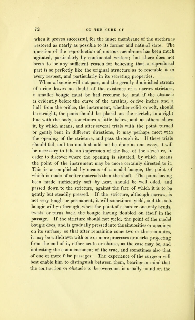 when it proves successful^ for the inner membrane of the urethra is restored as nearly as possible to its former and natural state. The question of the reproduction of mucous membrane has been much agitated, particularly by continental writers; but there does not seem to be any sufficient reason for believing that a reproduced part is so perfectly like the original structure as to resemble it in every respect, and particularly in its secreting properties. When a bougie will not pass, and the greatly diminished stream of urine leaves no doubt of the existence of a narrow stricture, a smaller bougie must be had recourse to; and if the obstacle is evidently before the curve of the urethra, or five inches and a half from the orifice, the instrument, whether solid or soft, should be straight, the penis should be placed on the stretch, in a right line with the body, sometimes a little below, and at others above it, by which means, and after several trials with the point turned or gently bent in diflferent directions, it may perhaps meet with the opening of the stricture, and pass through it. If these trials should fail, and too much should not be done at one essay, it will be necessary to take an impression of the face of the stricture, in order to discover where the opening is situated, by which means the point of the instrument may be more certainly directed to it. This is accomplished by means of a model bougie, the point of which is made of softer materials than the shaft. The point having been made sufficiently soft by heat, should be well oiled, and passed down to the stricture, against the face of which it is to be gently but steadily pressed. If the stricture, although narrow, is not very tough or permanent, it will sometimes yield, and the soft bougie will go through, when the point of a harder one only bends, twists, or turns back, the bougie having doubled on itself in the passage. If the stricture should not yield, the point of the model bougie does, and is gradually pressed into the sinuosities or openings on its surface; so that after remaining some two or three minutes, it may be withdrawn with one or more processes or marks projecting from the end of it, either acute or obtuse, as the case may be, and indicating the commencement of the true, and sometimes also that of one or more false passages. The experience of the surgeon will best enable him to distinguish between them, bearing in mind that the contraction or obstacle to be overcome is usually found on the