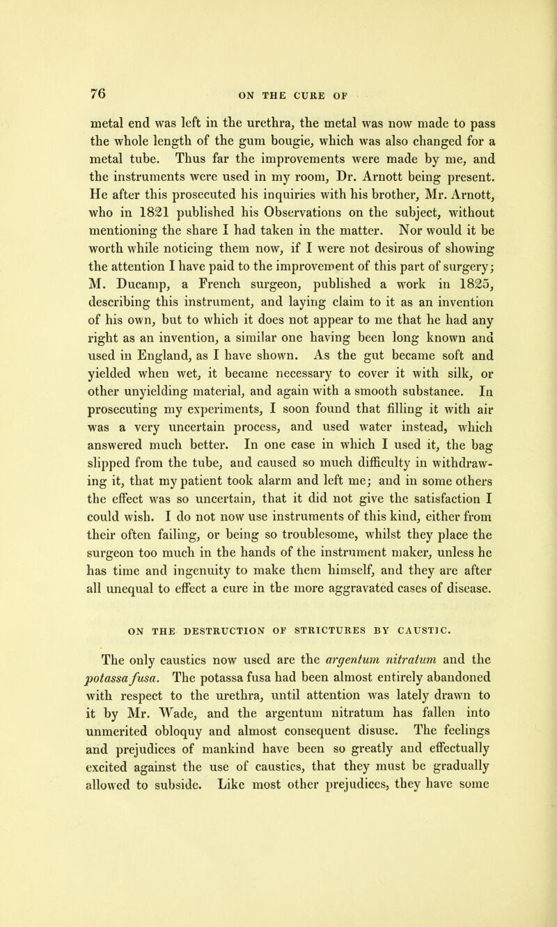 metal end was left in the urethra, the metal was now made to pass the whole length of the gum bougie, which was also changed for a metal tube. Thus far the improvements were made by me, and the instruments were used in my room, Dr. Arnott being present. He after this prosecuted his inquiries with his brother, Mr. Arnott, who in 1821 published his Observations on the subject, without mentioning the share I had taken in the matter. Nor would it be worth while noticing them now, if I were not desirous of showing the attention I have paid to the improvement of this part of surgery; M. Ducamp, a French surgeon, published a work in 1825, describing this instrument, and laying claim to it as an invention of his own, but to which it does not appear to me that he had any right as an invention, a similar one having been long known and used in England, as I have shown. As the gut became soft and yielded when wet, it became necessary to cover it with silk, or other unyielding material, and again with a smooth substance. In prosecuting my experiments, I soon found that filling it with air was a very uncertain process, and used water instead, which answered much better. In one case in which I used it, the bag slipped from the tube, and caused so much difficulty in withdraw- ing it, that my patient took alarm and left me; and in some others the effect was so uncertain, that it did not give the satisfaction I could wish. I do not now use instruments of this kind, either from their often failing, or being so troublesome, whilst they place the surgeon too much in the hands of the instrument maker, unless he has time and ingenuity to make them himself, and they are after all unequal to effect a cure in the more aggravated cases of disease. ON THE DESTRUCTION OF STRICTURES BY CAUSTIC. The only caustics now used are the argentum nitratum and the potassa fusa. The potassa fusa had been almost entirely abandoned with respect to the urethra, until attention was lately drawn to it by Mr. Wade, and the argentum nitratum has fallen into unmerited obloquy and almost consequent disuse. The feelings and prejudices of mankind have been so greatly and effectually excited against the use of caustics, that they must be gradually allowed to subside. Like most other prejudices, they have some