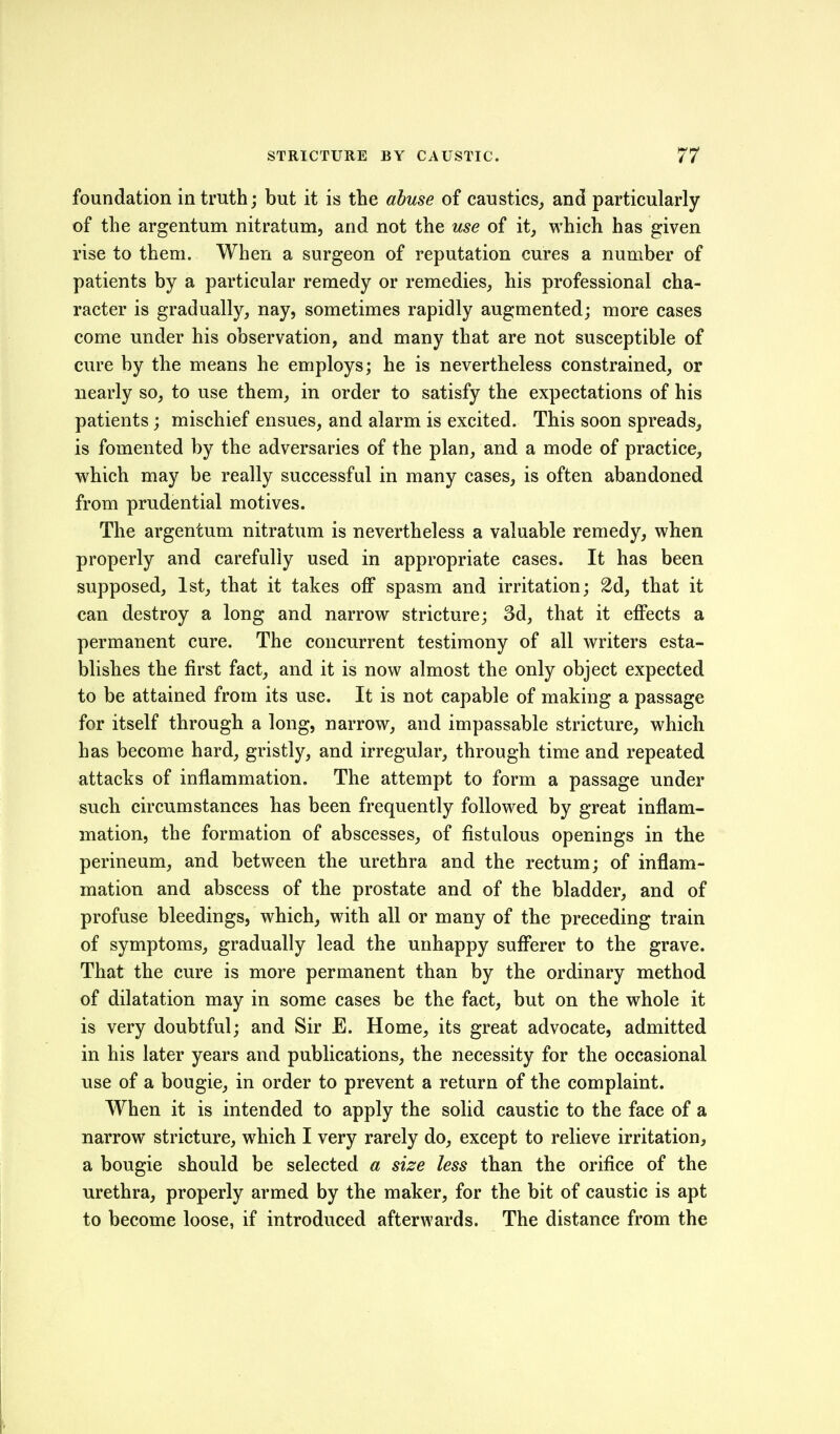 foundation in truth; but it is the abuse of caustics, and particularly of the argentum nitratum, and not the use of it, which has given rise to them. When a surgeon of reputation cures a number of patients by a particular remedy or remedies, his professional cha- racter is gradually, nay, sometimes rapidly augmented; more cases come under his observation, and many that are not susceptible of cure by the means he employs; he is nevertheless constrained, or nearly so, to use them, in order to satisfy the expectations of his patients; mischief ensues, and alarm is excited. This soon spreads, is fomented by the adversaries of the plan, and a mode of practice, which may be really successful in many cases, is often abandoned from prudential motives. The argentum nitratum is nevertheless a valuable remedy, when properly and carefully used in appropriate cases. It has been supposed, 1st, that it takes off spasm and irritation; 2d, that it can destroy a long and narrow stricture; 3d, that it effects a permanent cure. The concurrent testimony of all writers esta- blishes the first fact, and it is now almost the only object expected to be attained from its use. It is not capable of making a passage for itself through a long, narrow, and impassable stricture, which has become hard, gristly, and irregular, through time and repeated attacks of inflammation. The attempt to form a passage under such circumstances has been frequently followed by great inflam- mation, the formation of abscesses, of fistulous openings in the perineum, and between the urethra and the rectum; of inflam- mation and abscess of the prostate and of the bladder, and of profuse bleedings, which, with all or many of the preceding train of symptoms, gradually lead the unhappy sufferer to the grave. That the cure is more permanent than by the ordinary method of dilatation may in some cases be the fact, but on the whole it is very doubtful; and Sir E. Home, its great advocate, admitted in his later years and publications, the necessity for the occasional use of a bougie, in order to prevent a return of the complaint. When it is intended to apply the solid caustic to the face of a narrow stricture, which I very rarely do, except to relieve irritation, a bougie should be selected a size less than the orifice of the urethra, properly armed by the maker, for the bit of caustic is apt to become loose, if introduced afterwards. The distance from the