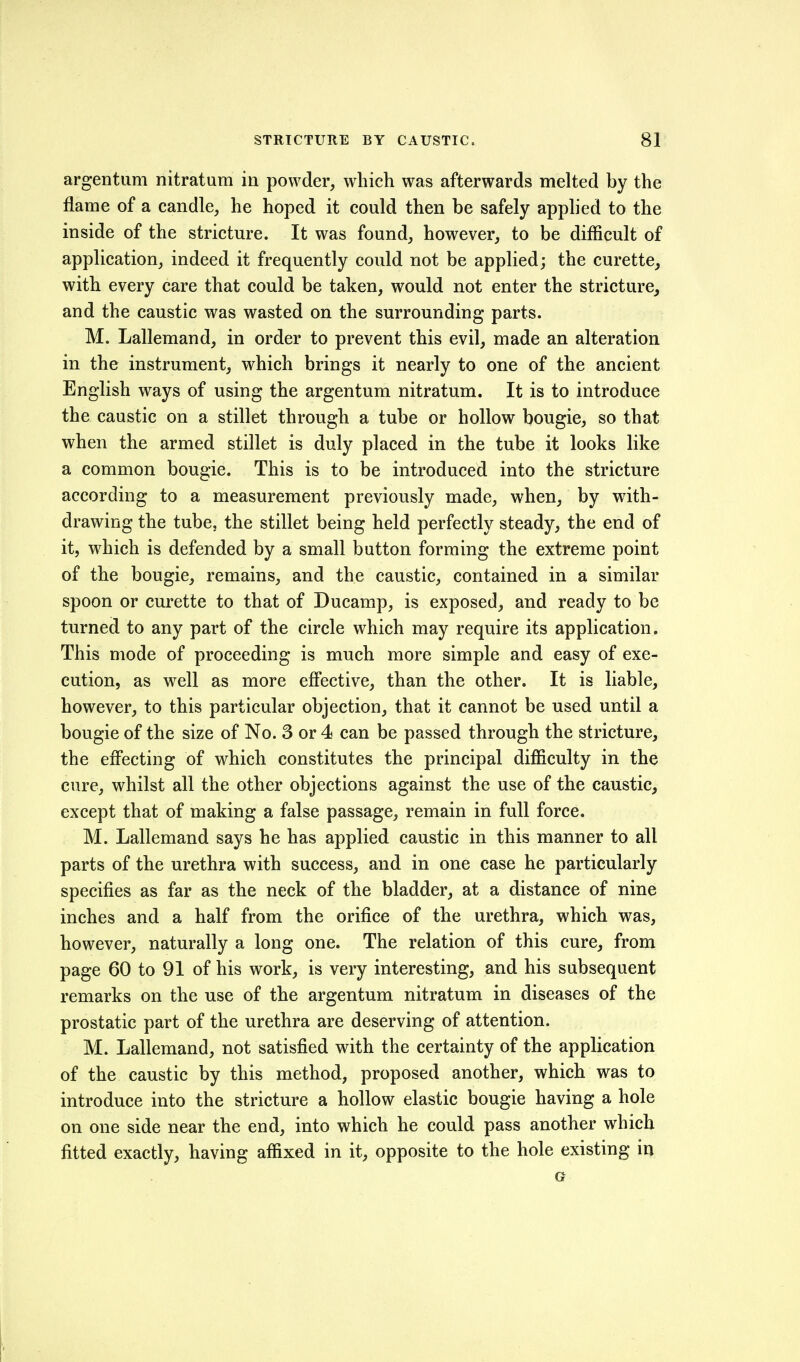 argentiim nitratura in powder, which was afterwards melted by the flame of a candle, he hoped it could then be safely applied to the inside of the stricture. It was found, however, to be difficult of application, indeed it frequently could not be applied; the curette, with every care that could be taken, would not enter the stricture^ and the caustic was wasted on the surrounding parts. M. Lallemand, in order to prevent this evil, made an alteration in the instrument, which brings it nearly to one of the ancient English ways of using the argentum nitratum. It is to introduce the caustic on a stillet through a tube or hollow bougie, so that when the armed stillet is duly placed in the tube it looks like a common bougie. This is to be introduced into the stricture according to a measurement previously made, when, by with- drawing the tube, the stillet being held perfectly steady, the end of it, which is defended by a small button forming the extreme point of the bougie, remains, and the caustic, contained in a similar spoon or curette to that of Ducamp, is exposed, and ready to be turned to any part of the circle which may require its application. This mode of proceeding is much more simple and easy of exe- cution, as well as more effective, than the other. It is liable, however, to this particular objection, that it cannot be used until a bougie of the size of No. 3 or 4 can be passed through the stricture, the effecting of which constitutes the principal difficulty in the cure, whilst all the other objections against the use of the caustic, except that of making a false passage, remain in full force. M. Lallemand says he has applied caustic in this manner to all parts of the urethra with success, and in one case he particularly specifies as far as the neck of the bladder, at a distance of nine inches and a half from the orifice of the urethra, which was, however, naturally a long one. The relation of this cure, from page 60 to 91 of his work, is very interesting, and his subsequent remarks on the use of the argentum nitratum in diseases of the prostatic part of the urethra are deserving of attention. M. Lallemand, not satisfied with the certainty of the application of the caustic by this method, proposed another, which was to introduce into the stricture a hollow elastic bougie having a hole on one side near the end, into which he could pass another which fitted exactly, having affixed in it, opposite to the hole existing in G