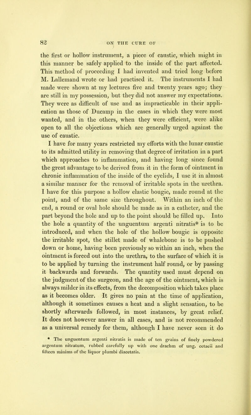 the first or hollow instrument, a piece of caustic, which might in this manner be safely applied to the inside of the part affected. This method of proceeding I had invented and tried long before M. Lallemand wrote or had practised it. The instruments I had made were shown at my lectures five and twenty years ago; they are still in my possession, but they did not answer my expectations. They were as difficult of use and as impracticable in their appli- cation as those of Ducamp in the cases in which they were most wanted, and in the others, when they were efficient, were alike open to all the objections which are generally urged against the use of caustic. ^ I have for many years restricted my efforts with the lunar caustic to its admitted utility in removing that degree of irritation in a part which approaches to inflammation, and having long since found the great advantage to be derived from it in the form of ointment in chronic inflammation of the inside of the eyelids, I use it in almost a similar manner for the removal of irritable spots in the urethra. I have for this purpose a hollow elastic bougie, made round at the point, and of the same size throughout. Within an inch of the end, a round or oval hole should be made as in a catheter, and the part beyond the hole and up to the point should be filled up. Into the hole a quantity of the unguentum argenti nitratis* is to be introduced, and when the hole of the hollow bougie is opposite the irritable spot, the stillet made of whalebone is to be pushed down or home, having been previously so within an inch, when the ointment is forced out into the urethra, to the surface of which it is to be applied by turning the instrument half round, or by passing it backwards and forwards. The quantity used must depend on the judgment of the surgeon, and the age of the ointment, which is always milder in its effects, from the decomposition which takes place as it becomes older. It gives no pain at the time of application, although it sometimes causes a heat and a slight sensation, to be shortly afterwards followed, in most instances, by great relief. It does not however answer in all cases, and is not recommended as a universal remedy for them, although I have never seen it do * Tlie unguentum argenti nitratis is made of ten grains of finely powdered argentum nitratum, rubbed carefully up with one drachm of ung. cetacii and fifteen minims of the liquor plumbi diacetatis.