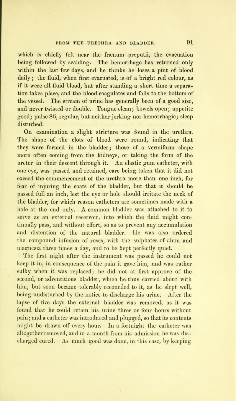 whicli is chiefly felt near the frtenum preputii, the evacuation being followed by scalding. The hemorrhage has returned only within the last few days, and he thinks he loses a pint of blood daily; the fluid, when first evacuated, is of a bright red colour, as if it were all fluid blood, but after standing a short time a separa- tion takes place, and the blood coagulates and falls to the bottom of the vessel. The stream of urine has generally been of a good size, and never twisted or double. Tongue clean; bowels open; appetite good; pulse 86, regular, but neither jerking nor hemorrhagic; sleep disturbed. On examination a slight stricture was found in the urethra. The shape of the clots of blood were round, indicating that they were formed in the bladder; those of a vermiform shape more often coming from the kidneys^ or taking the form of the ureter in their descent through it. An elastic gum catheter, with one eye, was passed and retained, care being taken that it did not exceed the commencement of the urethra more than one inch, for fear of injuring the coats of the bladder, but that it should be passed fall an inch, lest the eye or hole should irritate the neck of the bladder, for which reason catheters are sometimes made with a hole at the end only. A common bladder was attached to it to serve as an external reservoir, into which the fluid might con- tinually pass, and without effort, so as to prevent any accumulation and distention of the natural bladder. He was also ordered the compound infusion of roses, w^ith the sulphates of alum and magnesia ttu'ee times a day, and to be kept perfectly quiet. The first night after the instrument was passed he could not keep it in, in consequence of the pain it gave him, and was rather sulky when it was replaced; he did not at first approve of the second, or adventitious bladder, which he thus carried about with him, but soon became tolerably reconciled to it, as he slept well, being undisturbed by the notice to discharge his urine. After the lapse of five days the external bladder was removed, as it was found that he could retain his urine three or four hours without pain; and a catheter was introduced and plugged, so that its contents might be drawn ofi every hour. In a fortnight the catheter was altogether removed, and in a month from his admission he was dis- charged cured. As much good was done, in this case, by keeping