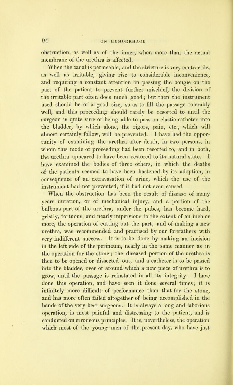 obstruction, as well as of the inner, when more than the actual membrane of the urethra is aiFected. When the canal is permeable, and the stricture is very contractile, as well as irritable, giving rise to considerable inconvenience, and requiring a constant attention in passing the bougie on the part of the patient to prevent further mischief, the division of the irritable part often does much good; but then the instrument used should be of a good size, so as to fill the passage tolerably- well, and this proceeding should rarely be resorted to until the surgeon is quite sure of being able to pass an elastic catheter into the bladder, by which alone, the rigors, pain, etc., which will almost certainly follow, will be prevented. I have had the oppor- tunity of examining the urethra after death, in two persons, in whom this mode of proceeding had been resorted to, and in both, the urethra appeared to have been restored to its natural state. I have examined the bodies of three others, in which the deaths of the patients seemed to have been hastened by its adoption, in consequence of an extravasation of urine, which the use of the instrument had not prevented, if it had not even caused. When the obstruction has been the result of disease of many years duration, or of mechanical injury, and a portion of the bulbous part of the urethra, under the pubes, has become hard, gristly, tortuous, and nearly impervious to the extent of an inch or more, the operation of cutting out the part^ and of making a new urethra, was recommended and practised by our forefathers with very indifferent success. It is to be done by making an incision in the left side of the perineum, nearly in the same manner as in the operation for the stone; the diseased portion of the urethra is then to be opened or dissected out, and a catheter is to be passed into the bladder, over or around which a new piece of urethra is to grow, until the passage is reinstated in all its integrity. I have done this operation, and have seen it done several times; it is infinitely more difficult of performance than that for the stone, and has more often failed altogether of being accomplished in the hands of the very best surgeons. It is always a long and laborious operation, is most painful and distressing to the patient, and is conducted on erroneous principles. It is, nevertheless, the operation which most of the young men of the present day, who have just