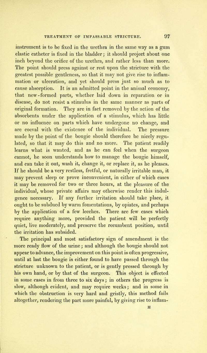 instrument is to be fixed in the urethra in the same way as a gum elastic catheter is fixed in the bladder; it should project about one inch beyond the orifice of the urethra^ and rather less than more. The point should press against or rest upon the stricture with the greatest possible gentleness, so that it may not give rise to inflam- mation or ulceration, and yet should press just so much as to cause absorption. It is an admitted point in the animal economy, that new-formed parts, whether laid down in reparation or in disease, do not resist a stimulus in the same manner as parts of original formation. They are in fact removed by the action of the absorbents under the application of a stimulus, which has little or no influence on parts which have undergone no change, and are coeval with the existence of the individual. The pressure made by the point of the bougie should therefore be nicely regu- lated, so that it may do this and no more. The patient readily learns what is wanted, and as he can feel when the surgeon cannot, he soon understands how to manage the bougie himself, and can take it out, wash it, change it, or replace it, as he pleases. If he should be a very restless, fretful, or naturally irritable man, it may prevent sleep or prove inconvenient, in either of which cases it may be removed for two or three hours, at the pleasure of the individual, whose private aff*airs may otherwise render this indul- gence necessary. If any further irritation should take place, it ought to be subdued by warm fomentations, by opiates, and perhaps by the application of a few leeches. There are few cases which require anything more, provided the patient will be perfectly quiet, live moderately, and preserve the recumbent position, until the irritation has subsided. The principal and most satisfactory sign of amendment is the more ready flow of the urine; and although the bougie should not appear to advance, the improvement on this point is often progressive, until at last the bougie is either found to have passed through the stricture unknown to the patient, or is gently pressed through by his own hand, or by that of the surgeon. This object is efi'ected in some cases in from three to six days; in others the progress is slow, although evident, and may require weeks; and in some in which the obstruction is very hard and gristly, this method fails altogether, rendering the part more painful, by giving rise to inflam- H