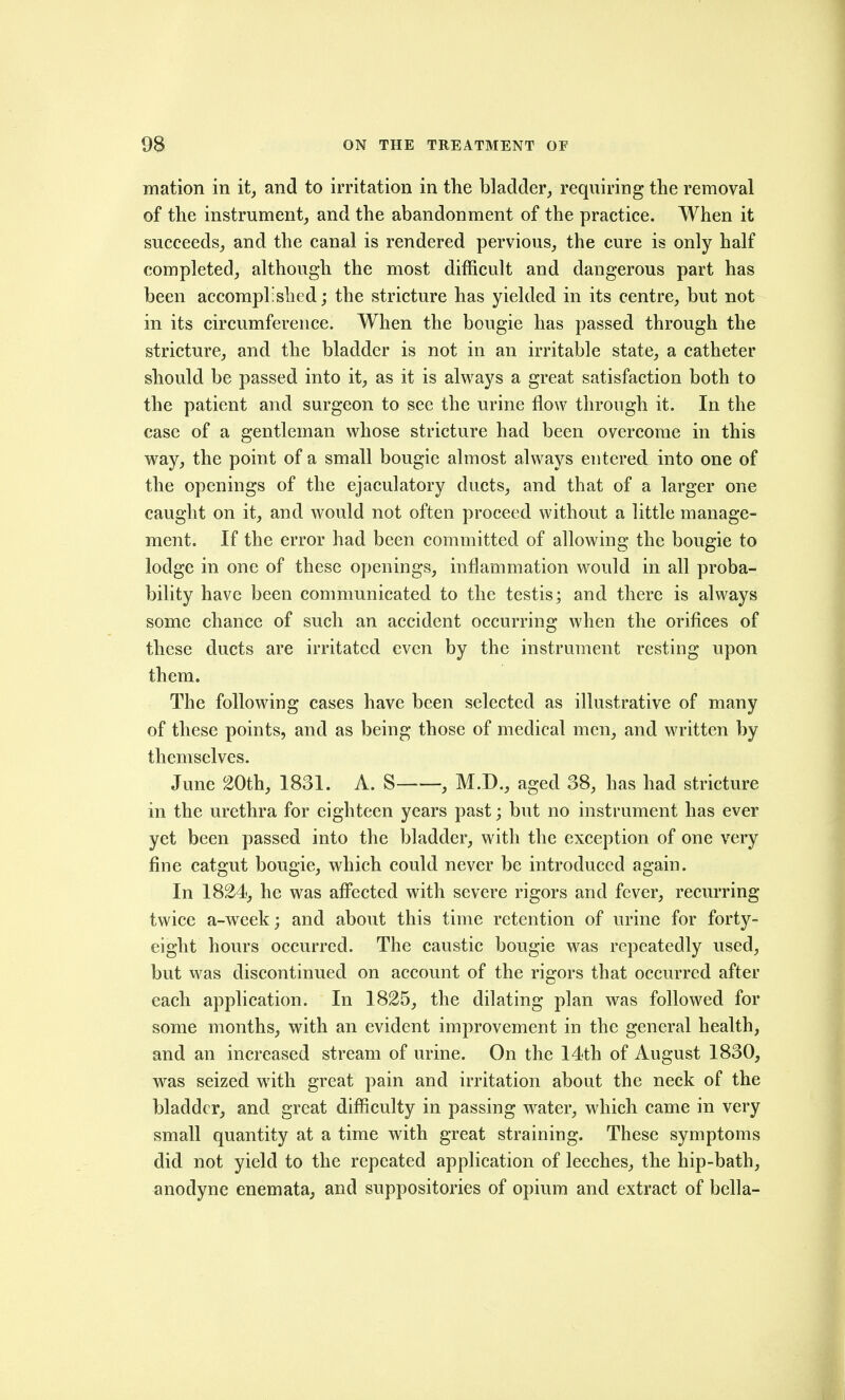 mation in it^ and to irritation in the bladder, requiring the removal of the instrument, and the abandonment of the practice. When it succeeds, and the canal is rendered pervious, the cure is only half completed, although the most difficult and dangerous part has been accompli shed; the stricture has yielded in its centre, but not in its circumference. When the bougie has passed through the stricture, and the bladder is not in an irritable state, a catheter should be passed into it, as it is always a great satisfaction both to the patient and surgeon to see the urine flow through it. In the case of a gentleman whose stricture had been overcome in this way, the point of a small bougie almost always entered into one of the openings of the ejaculatory ducts, and that of a larger one caught on it, and would not often proceed without a little manage- ment. If the error had been committed of allowing the bougie to lodge in one of these openings, inflammation would in all proba- bility have been communicated to the testis; and there is always some chance of such an accident occurring when the orifices of these ducts are irritated even by the instrument resting upon them. The following cases have been selected as illustrative of many of these points, and as being those of medical men, and written by themselves. June 20th, 1831. A. S , M.D., aged 38, has had stricture in the urethra for eighteen years past; but no instrument has ever yet been passed into the bladder, with the exception of one very fine catgut bougie, which could never be introduced again. In 1824, he was afi'ected with severe rigors and fever, recurring twice a-week; and about this time retention of urine for forty- eight hours occurred. The caustic bougie was repeatedly used, but was discontinued on account of the rigors that occurred after each application. In 1825, the dilating plan was followed for some months, with an evident improvement in the general health, and an increased stream of urine. On the 14th of August 1830, was seized with great pain and irritation about the neck of the bladder, and great difficulty in passing water, which came in very small quantity at a time with great straining. These symptoms did not yield to the repeated application of leeches, the hip-bath, anodyne enemata, and suppositories of opium and extract of bella-