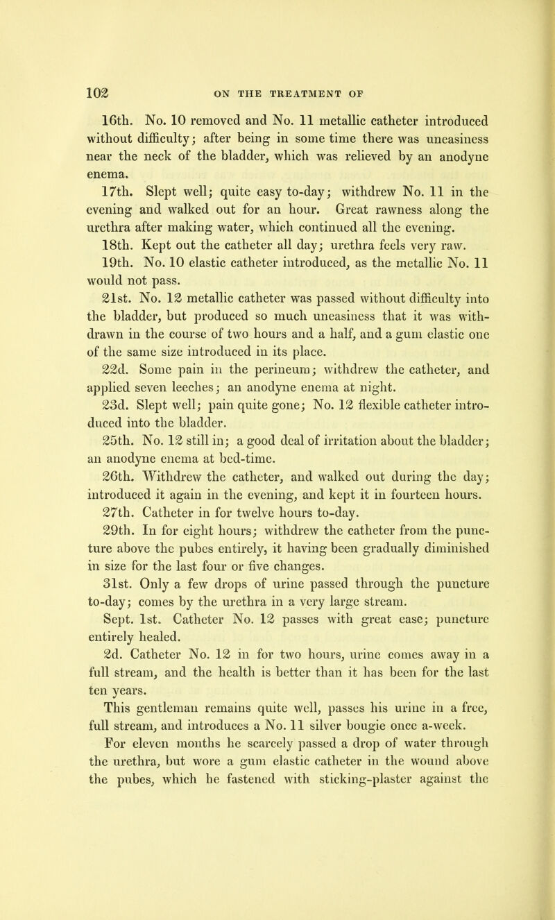 16th. No. 10 removed and No. 11 metallic catheter introduced without difficulty; after being in some time there was uneasiness near the neck of the bladder, which was relieved by an anodyne enema. 17th. Slept well; quite easy to-day; withdrew No. 11 in the evening and walked out for an hour. Great rawness along the urethra after making water, which continued all the evening. 18th. Kept out the catheter all day; urethra feels very raw. 19th. No. 10 elastic catheter introduced, as the metallic No. 11 would not pass. 21st. No. 12 metallic catheter was passed without difficulty into the bladder, but produced so much uneasiness that it was with- drawn in the course of two hours and a half, and a gum elastic one of the same size introduced in its place. 22d. Some pain in the perineum; withdrew the catheter, and applied seven leeches; an anodyne enema at night. 23d. Slept well; pain quite gone; No. 12 flexible catheter intro- duced into the bladder. 25th. No. 12 still in; a good deal of irritation about the bladder; an anodyne enema at bed-time. 26th. Withdrew the catheter, and walked out during the day; introduced it again in the evening, and kept it in fourteen hours. 27th. Catheter in for twelve hours to-day. 29th. In for eight hours; withdrew the catheter from the punc- ture above the pubes entireh^, it having been gradually diminished in size for the last four or five changes. 31st. Only a few drops of urine passed through the puncture to-day; comes by the urethra in a very large stream. Sept. 1st. Catheter No. 12 passes with great ease; puncture entirely healed. 2d. Catheter No. 12 in for two hours, urine comes away in a full stream, and the health is better than it has been for the last ten years. This gentleman remains quite well, passes his urine in a free, full stream, and introduces a No. 11 silver bougie once a-week. For eleven months he scarcely passed a drop of water through the urethra, but wore a gum elastic catheter in the wound above the pubes, which he fastened with sticking-plaster against the