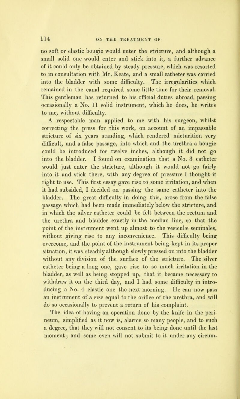 no soft or elastic bougie would enter the stricture, and although a small solid one would enter and stick into it, a further advance of it could only be obtained by steady pressure, which was resorted to in consultation with Mr. Keate, and a small catheter was carried into the bladder with some difficulty. The irregularities which remained in the canal required some little time for their removal. This gentleman has returned to his official duties abroad, passing occasionally a No. 11 solid instrument, which he does, he writes to me, without difficulty. A respectable man applied to me with his surgeon, whilst correcting the press for this work, on account of an impassable stricture of six years standing, which rendered micturition very difficult, and a false passage, into which and the urethra a bougie could be introduced for twelve inches, although it did not go into the bladder. I found on examination that a No. 3 catheter would just enter the stricture, although it would not go fairly into it and stick there, with any degree of pressure I thought it right to use. This first essay gave rise to some irritation, and when it had subsided, I decided on passing the same catheter into the bladder. The great difficulty in doing this, arose from the false passage which had been made immediately below the stricture, and in which the silver catheter could be felt between the rectum and the urethra and bladder exactly in the median line, so that the point of the instrument went up almost to the vesiculse seminales, without giving rise to any inconvenience. This difficulty being overcome, and the point of the instrument being kept in its proper situation, it was steadily although slowly pressed on into the bladder without any division of the surface of the stricture. The silver catheter being a long one, gave rise to so much irritation in the bladder, as well as being stopped up, that it became necessary to withdraw it on the third day, and I had some difficulty in intro- ducing a No. 4 elastic one the next morning. He can now pass an instrument of a size equal to the orifice of the urethra, and will do so occasionally to prevent a return of his complaint. The idea of having an operation done by the knife in the peri- neum, simplified as it now is, alarms so many people, and to such a degree, that they will not consent to its being done until the last moment; and some even will not submit to it under any circum-