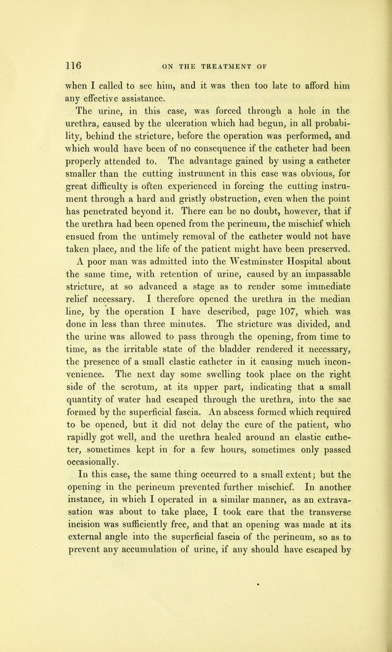 when I called to see him, and it was then too late to afford him any effective assistance. The urine, in this case, was forced through a hole in the urethra, caused by the ulceration which had begun, in all probabi- lity, behind the stricture, before the operation was performed, and which would have been of no consequence if the catheter had been properly attended to. The advantage gained by using a catheter smaller than the cutting instrument in this case was obvious, for great difficulty is often experienced in forcing the cutting instru- ment through a hard and gristly obstruction, even when the point has penetrated beyond it. There can be no doubt, however, that if the urethra had been opened from the perineum, the mischief which ensued from the untimely removal of the catheter would not have taken place, and the life of the patient might have been preserved. A poor man was admitted into the Westminster Hospital about the same time, with retention of urine, caused by an impassable stricture, at so advanced a stage as to render some immediate relief necessary. I therefore opened the urethra in the median line, by the operation I have described, page 107, which was done in less than three minutes. The stricture was divided, and the urine was allowed to pass through the opening, from time to time, as the irritable state of the bladder rendered it necessary, the presence of a small elastic catheter in it causing much incon- venience. The next day some swelling took place on the right side of the scrotum, at its upper part, indicating that a small quantity of water had escaped through the urethra, into the sac formed by the superficial fascia. An abscess formed which required to be opened, but it did not delay the cure of the patient, who rapidly got well, and the urethra healed around an elastic cathe- ter, sometimes kept in for a few hours, sometimes only passed occasionally. In this case, the same thing occurred to a small extent; but the opening in the perineum prevented further mischief. In another instance, in which I operated in a similar manner, as an extrava- sation was about to take place, I took care that the transverse incision was sufficiently free, and that an opening was made at its external angle into the superficial fascia of the perineum, so as to prevent any accumulation of urine, if any should have escaped by