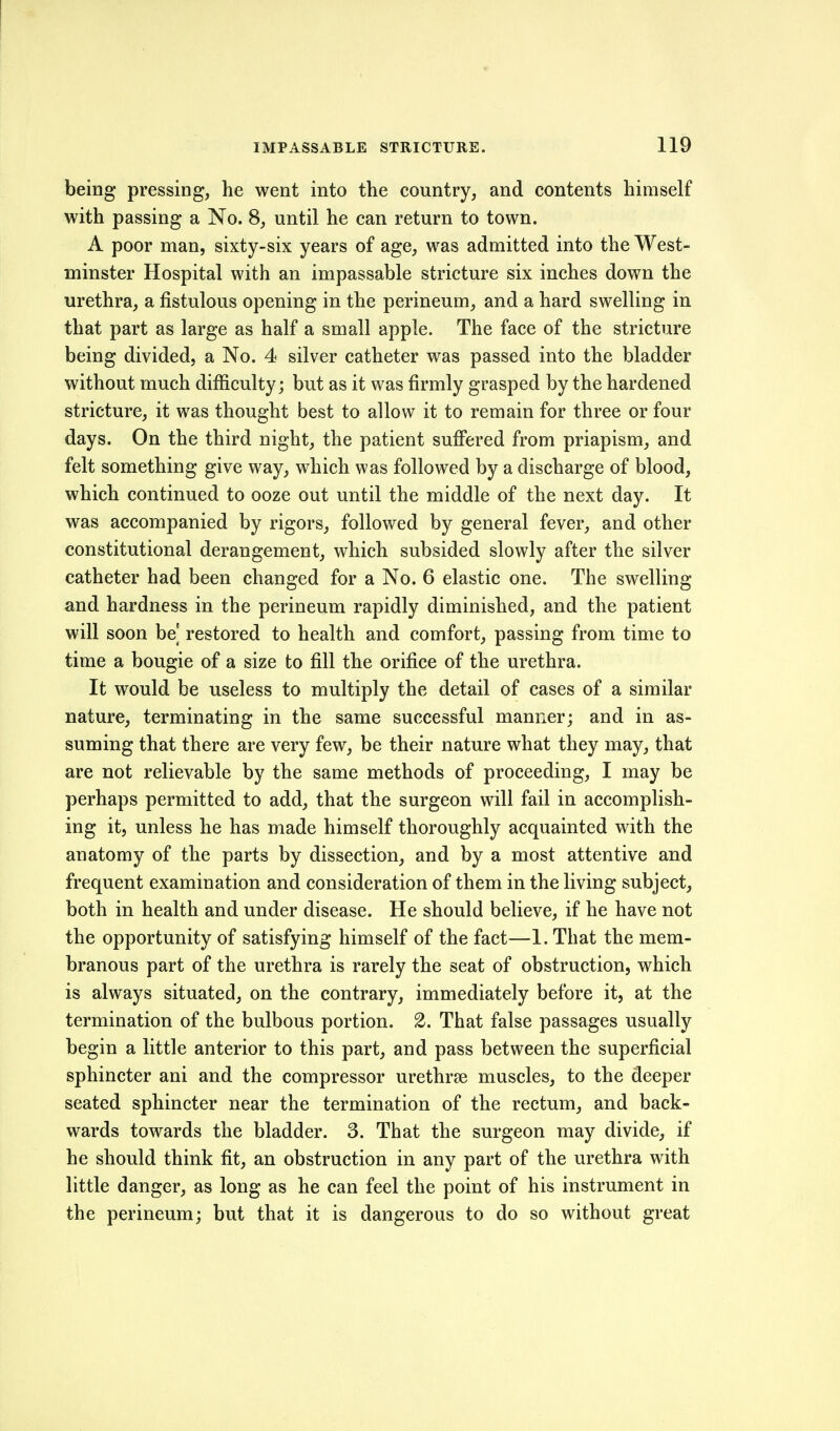 being pressing, he went into the country, and contents himself with passing a No. 8, until he can return to town. A poor man, sixty-six years of age, was admitted into the West- minster Hospital with an impassable stricture six inches down the urethra, a fistulous opening in the perineum, and a hard swelling in that part as large as half a small apple. The face of the stricture being divided, a No. 4 silver catheter was passed into the bladder without much difficulty; but as it was firmly grasped by the hardened stricture, it was thought best to allow it to remain for three or four days. On the third night, the patient sufi'ered from priapism, and felt something give way, which was followed by a discharge of blood, which continued to ooze out until the middle of the next day. It was accompanied by rigors, followed by general fever, and other constitutional derangement, which subsided slowly after the silver catheter had been changed for a No. 6 elastic one. The swelling and hardness in the perineum rapidly diminished, and the patient will soon be] restored to health and comfort, passing from time to time a bougie of a size to fill the orifice of the urethra. It would be useless to multiply the detail of cases of a similar nature, terminating in the same successful manner; and in as- suming that there are very few, be their nature what they may, that are not relievable by the same methods of proceeding, I may be perhaps permitted to add, that the surgeon will fail in accomplish- ing itj unless he has made himself thoroughly acquainted with the anatomy of the parts by dissection, and by a most attentive and frequent examination and consideration of them in the living subject, both in health and under disease. He should believe, if he have not the opportunity of satisfying himself of the fact—1. That the mem- branous part of the urethra is rarely the seat of obstruction, which is always situated, on the contrary, immediately before it, at the termination of the bulbous portion. 2. That false passages usually begin a little anterior to this part, and pass between the superficial sphincter ani and the compressor urethrse muscles, to the deeper seated sphincter near the termination of the rectum, and back- wards towards the bladder. 3. That the surgeon may divide, if he should think fit, an obstruction in any part of the urethra with little danger, as long as he can feel the point of his instrument in the perineum; but that it is dangerous to do so without great