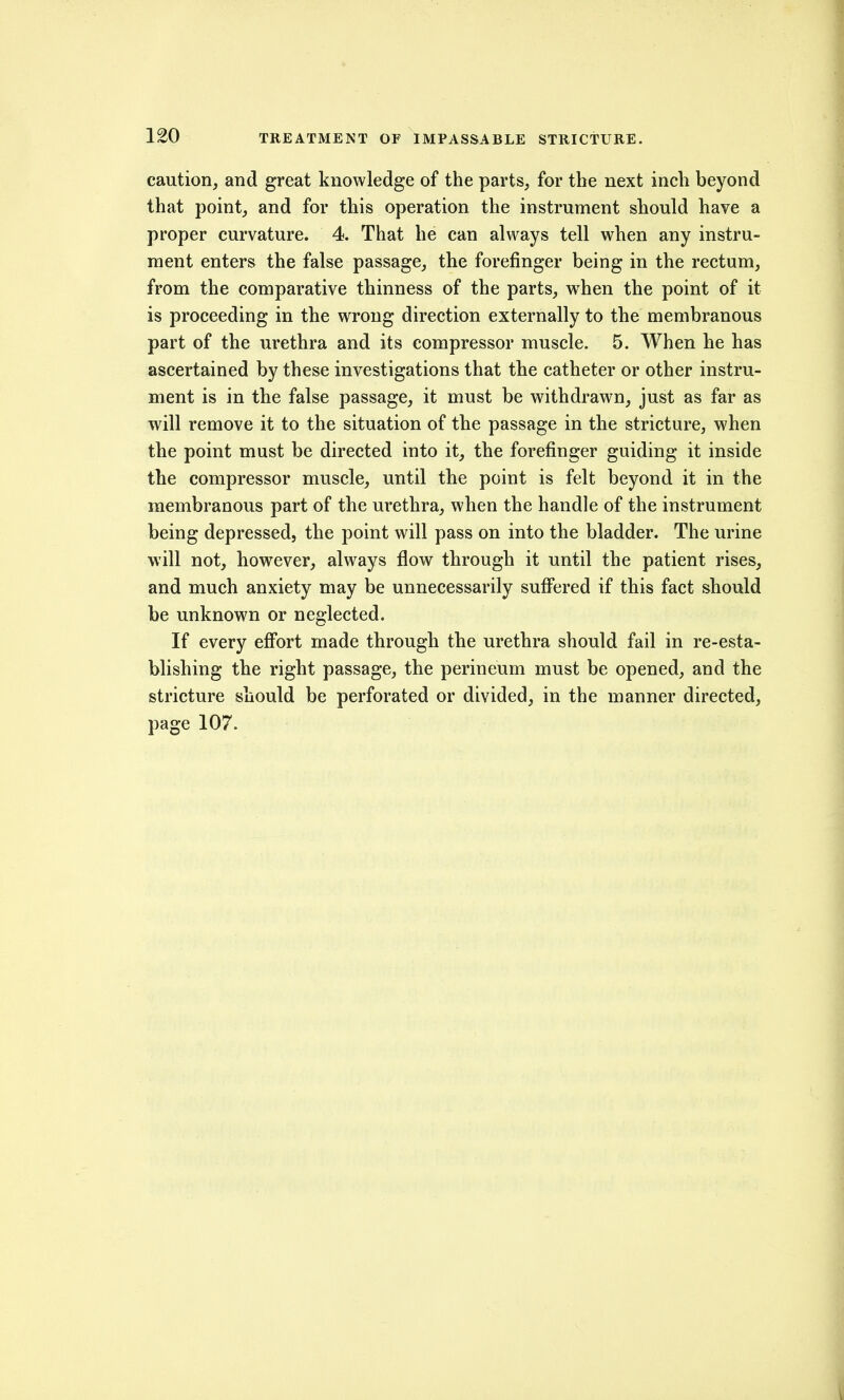 caution, and great knowledge of the parts, for the next inch beyond that point, and for this operation the instrument should have a proper curvature. 4. That he can always tell when any instru- ment enters the false passage, the forefinger being in the rectum, from the comparative thinness of the parts, when the point of it is proceeding in the wrong direction externally to the membranous part of the urethra and its compressor muscle. 5. When he has ascertained by these investigations that the catheter or other instru- ment is in the false passage, it must be withdrawn, just as far as will remove it to the situation of the passage in the stricture, when the point must be directed into it, the forefinger guiding it inside the compressor muscle, until the point is felt beyond it in the membranous part of the urethra, when the handle of the instrument being depressed, the point will pass on into the bladder. The urine will not, however, always flow through it until the patient rises, and much anxiety may be unnecessarily suffered if this fact should be unknown or neglected. If every effort made through the urethra should fail in re-esta- blishing the right passage, the perineum must be opened, and the stricture should be perforated or divided, in the manner directed, page 107.