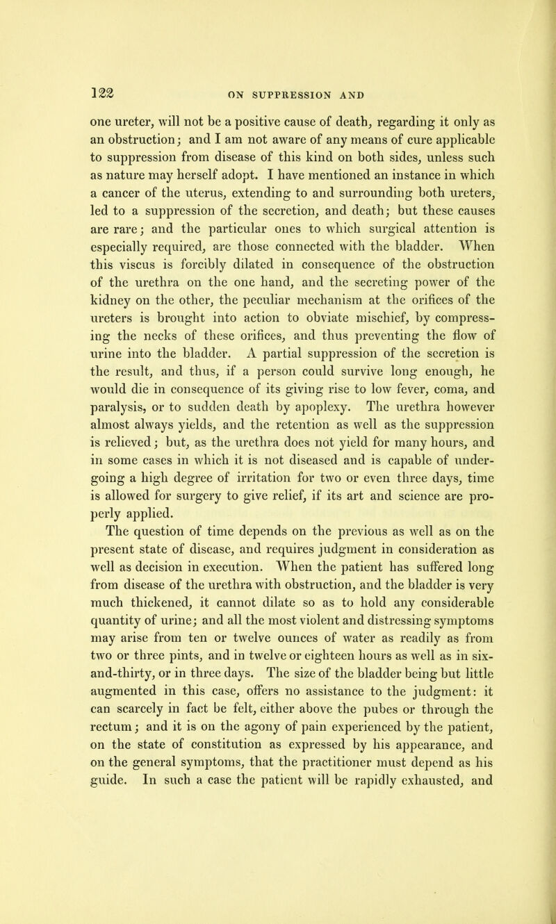 one ureter, will not be a positive cause of death, regarding it only as an obstruction; and I am not aware of any means of cure applicable to suppression from disease of this kind on both sides, unless such as nature may herself adopt. I have mentioned an instance in which a cancer of the uterus, extending to and surrounding both ureters, led to a suppression of the secretion, and death; but these causes are rare; and the particular ones to which surgical attention is especially required, are those connected with the bladder. When this viscus is forcibly dilated in consequence of the obstruction of the urethra on the one hand, and the secreting power of the kidney on the other, the peculiar mechanism at the orifices of the ureters is brought into action to obviate mischief, by compress- ing the necks of these orifices, and thus preventing the flow of urine into the bladder. A partial suppression of the secretion is the result, and thus, if a person could survive long enough, he would die in consequence of its giving rise to low fever, coma, and paralysis, or to sudden death by apoplexy. The urethra however almost always yields, and the retention as well as the suppression is relieved; but, as the urethra does not yield for many hours, and in some cases in which it is not diseased and is capable of under- going a high degree of irritation for two or even three days, time is allowed for surgery to give relief, if its art and science are pro- perly applied. The question of time depends on the previous as well as on the present state of disease, and requires judgment in consideration as well as decision in execution. When the patient has suffered long from disease of the urethra with obstruction, and the bladder is very much thickened, it cannot dilate so as to hold any considerable quantity of urine; and all the most violent and distressing symptoms may arise from ten or twelve ounces of water as readily as from two or three pints, and in twelve or eighteen hours as well as in six- and-thirty, or in three days. The size of the bladder being but little augmented in this case, offers no assistance to the judgment: it can scarcely in fact be felt, either above the pubes or through the rectum; and it is on the agony of pain experienced by the patient, on the state of constitution as expressed by his appearance, and on the general symptoms, that the practitioner must depend as his guide. In such a case the patient will be rapidly exhausted, and