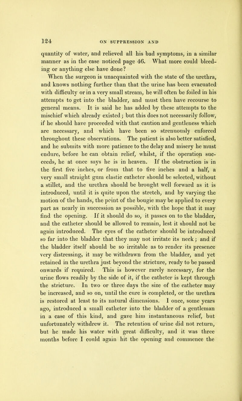 quantity of water, and relieved all his bad symptoms^ in a similar manner as in the case noticed page 46. What more could bleed- ing or anything else have done? When the surgeon is unacquainted with the state of the urethra, and knows nothing further than that the urine has been evacuated with difficulty or in a very small stream, he will often be foiled in his attempts to get into the bladder, and must then have recourse to general means. It is said he has added by these attempts to the mischief which already existed; but this does not necessarily follow, if he should have proceeded with that caution and gentleness which are necessary, and which have been so strenuously enforced throughout these observations. The patient is also better satisfied, and he submits with more patience to the delay and misery he must endure, before he can obtain relief, whilst, if the operation suc- ceeds, he at once says he is in heaven. If the obstruction is in the first five inches, or from that to five inches and a half, a very small straight gum elastic catheter should be selected, without a stillet, and the urethra should be brought well forward as it is introduced, until it is quite upon the stretch, and by varying the motion of the hands, the point of the bougie may be applied to every part as nearly in succession as possible, with the hope that it may find the opening. If it should do so, it passes on to the bladder, and the catheter should be allowed to remain, lest it should not be again introduced. The eyes of the catheter should be introduced so far into the bladder that they may not irritate its neck; and if the bladder itself should be so irritable as to render its presence very distressing, it may be withdrawn from the bladder, and yet retained in the urethra just beyond the stricture, ready to be passed onwards if required. This is however rarely necessary, for the urine flows readily by the side of it, if the catheter is kept through the stricture. In two or three days the size of the catheter may be increased, and so on, until the cure is completed, or the urethra is restored at least to its natural dimensions. I once, some years ago, introduced a small catheter into the bladder of a gentleman in a case of this kind, and gave him instantaneous relief, but unfortunately withdrew it. The retention of urine did not return, but he made his water with great difficulty, and it was three months before I could again hit the opening and commence the