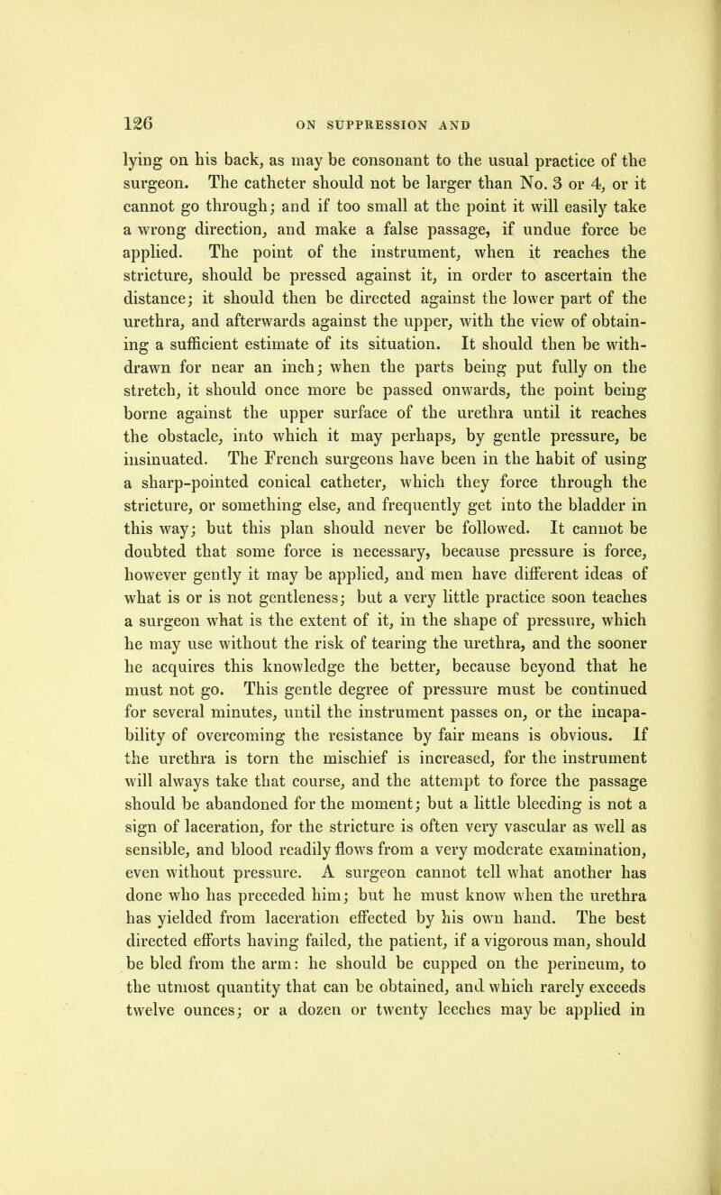 lying on his back, as may be consonant to the usual practice of the surgeon. The catheter should not be larger than No. 3 or 4, or it cannot go through; and if too small at the point it will easily take a wrong direction^ and make a false passage, if undue force be applied. The point of the instrument, when it reaches the stricture, should be pressed against it, in order to ascertain the distance; it should then be directed against the lower part of the urethra, and afterwards against the upper, with the view of obtain- ing a sufficient estimate of its situation. It should then be with- drawn for near an inch; when the parts being put fully on the stretch, it should once more be passed onwards, the point being borne against the upper surface of the urethra until it reaches the obstacle, into which it may perhaps, by gentle pressure, be insinuated. The French surgeons have been in the habit of using a sharp-pointed conical catheter, which they force through the stricture, or something else, and frequently get into the bladder in this way; but this plan should never be followed. It cannot be doubted that some force is necessary, because pressure is force, however gently it may be applied, and men have different ideas of what is or is not gentleness; but a very little practice soon teaches a surgeon what is the extent of it, in the shape of pressure, which he may use without the risk of tearing the urethra, and the sooner he acquires this knowledge the better, because beyond that he must not go. This gentle degree of pressure must be continued for several minutes, until the instrument passes on, or the incapa- bility of overcoming the resistance by fair means is obvious. If the urethra is torn the mischief is increased, for the instrument will always take that course, and the attempt to force the passage should be abandoned for the moment; but a little bleeding is not a sign of laceration, for the stricture is often very vascular as well as sensible, and blood readily flow^s from a very moderate examination, even without pressure. A surgeon cannot tell what another has done who has preceded him; but he must know when the urethra has yielded from laceration effected by his own hand. The best directed efforts having failed, the patient, if a vigorous man, should be bled from the arm: he should be cupped on the perineum, to the utmost quantity that can be obtained, and which rarely exceeds twelve ounces; or a dozen or twenty leeches may be applied in