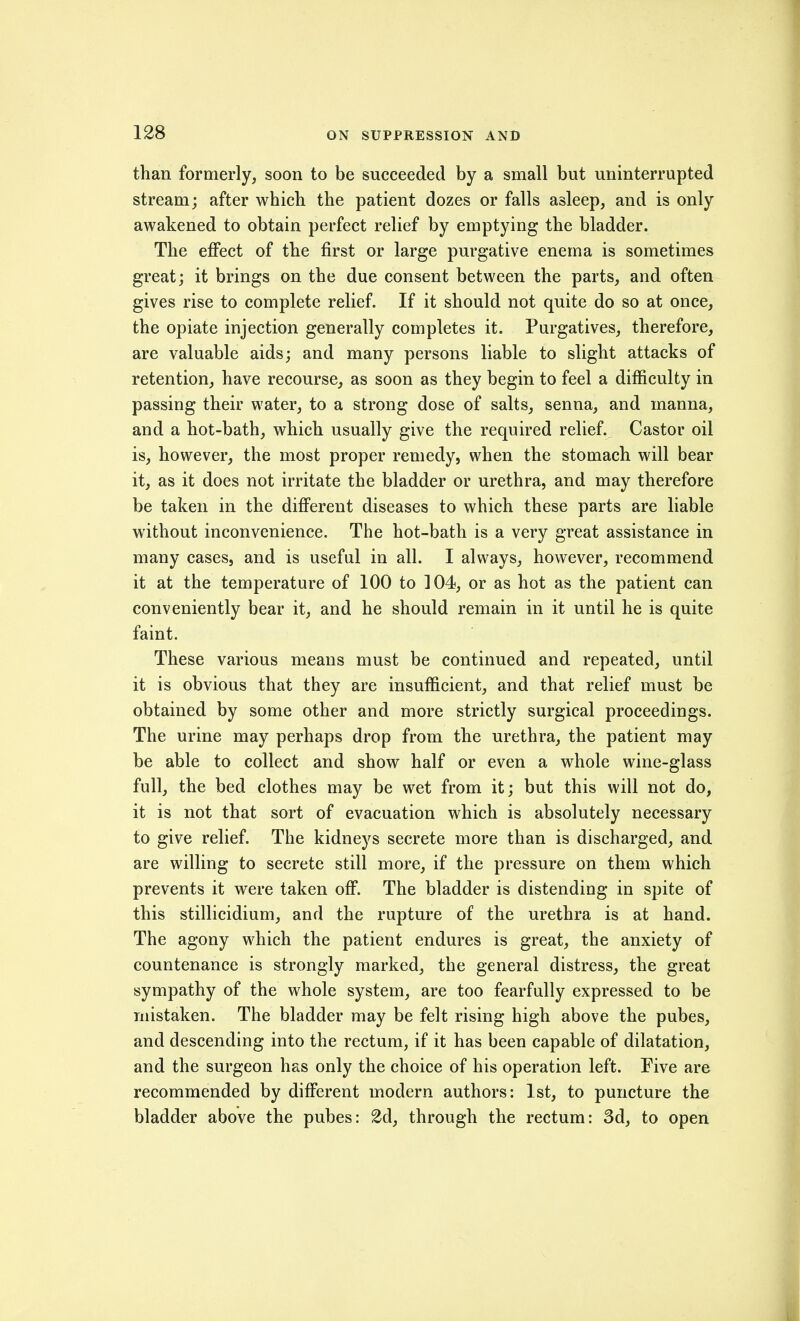 than formerly, soon to be succeeded by a small but uninterrupted stream; after which the patient dozes or falls asleep, and is only awakened to obtain perfect relief by emptying the bladder. The effect of the first or large purgative enema is sometimes great; it brings on the due consent between the parts, and often gives rise to complete relief. If it should not quite do so at once, the opiate injection generally completes it. Purgatives, therefore, are valuable aids; and many persons liable to slight attacks of retention, have recourse, as soon as they begin to feel a difficulty in passing their water, to a strong dose of salts, senna, and manna, and a hot-bath, which usually give the required relief. Castor oil is, however, the most proper remedy, when the stomach will bear it, as it does not irritate the bladder or urethra, and may therefore be taken in the different diseases to which these parts are liable without inconvenience. The hot-bath is a very great assistance in many cases, and is useful in all. I always, however, recommend it at the temperature of 100 to 104, or as hot as the patient can conveniently bear it, and he should remain in it until he is quite faint. These various means must be continued and repeated, until it is obvious that they are insufficient, and that relief must be obtained by some other and more strictly surgical proceedings. The urine may perhaps drop from the urethra, the patient may be able to collect and show half or even a whole wine-glass full, the bed clothes may be wet from it; but this will not do, it is not that sort of evacuation which is absolutely necessary to give relief. The kidneys secrete more than is discharged, and are willing to secrete still more, if the pressure on them which prevents it were taken off. The bladder is distending in spite of this stillicidium, and the rupture of the urethra is at hand. The agony which the patient endures is great, the anxiety of countenance is strongly marked, the general distress, the great sympathy of the whole system, are too fearfully expressed to be mistaken. The bladder may be felt rising high above the pubes, and descending into the rectum, if it has been capable of dilatation, and the surgeon has only the choice of his operation left. Five are recommended by different modern authors: 1st, to puncture the bladder above the pubes: 2d, through the rectum: 3d, to open
