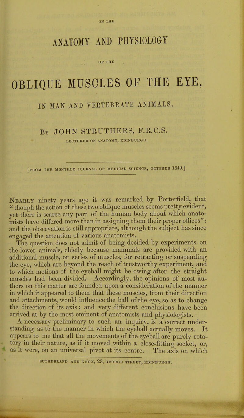 ON THE ANATOMY AND PHYSIOLOGY OF THE OBLIQUE MUSCLES OF THE EYE, IN MAN AND VERTEBRATE ANIMALS. By JOHN STRUTHERS, F.R.C.S. LECTURER ON ANATOMY, EDINBURGH. [FROM THE MONTHLY JOURNAL OF MEDICAL SCIENCE, OCTOBER 1849.] Nearly ninety years ago it was remarked by Porterfield, that «though the action of these two oblique muscles seems pretty evident, yet there is scarce any part of the human body about which anato- mists have differed more than in assigning them their proper offices”: and the observation is still appropriate, although the subject has since engaged the attention of various anatomists. The question does not admit of being decided by experiments on the lower animals, chiefly because mammals are provided with an additional muscle, or series of muscles, for retracting or suspending the eye, which are beyond the reach of trustworthy experiment, and to which motions of the eyeball might be owing after the straight muscles had been divided. Accordingly, the opinions of most au- thors on this matter are founded upon a consideration of the manner in which it appeared to them that these muscles, from their direction and attachments, would influence the ball of the eye, so as to change the direction of its axis; and very different conclusions have been arrived at by the most eminent of anatomists and physiologists. A necessary preliminary to such an inquiry, is a correct under- standing as to the manner in which the eyeball actually moves. It appears to me that all the movements of the eyeball are purely rota- tory in their nature, as if it moved within a close-fitting socket, or, as it were, on an universal pivot at its centre. The axis on which SUTHERLAND AND KNOX, 23, GEORGE STREET, EDINBURGH.