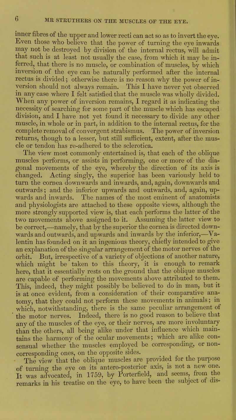 inner fibres of the upper and lower recti can act so as to invert the eye. Even those who believe that the power of turning the eye inwards may not be destroyed by division of the internal rectus, will admit that such is at least not usually the case, from which it may be in- ferred, that there is no muscle, or combination of muscles, by which inversion of the eye can be naturally performed after the internal rectus is divided; otherwise there is no reason why the power of in- version should not always remain. This I have never yet observed in any case where I felt satisfied that the muscle was wholly divided. TV hen any power of inversion remains, I regard it as indicating the necessity of searching for some part of the muscle which has escaped division, and I have not yet found it necessary to divide any other muscle, in whole or in part, in addition to the internal rectus, for the complete removal of convergent strabismus. The power of inversion returns, though to a lesser, but still sufficient, extent, after the mus- cle or tendon has re-adhered to the sclerotica. The view most commonly entertained is, that each of the oblique muscles performs, or assists in performing, one or more of the dia- gonal movements of the eye, whereby the direction of its axis is changed. Acting singly, the superior has been variously held to turn the cornea downwards and inwards, and, again, downwards and outwards; and the inferior upwards and outwards, and, again, up- wards and inwards. The names of the most eminent of anatomists and physiologists are attached to these opposite views, although the more strongly supported view is, that each performs the latter of the two movements above assigned to it. Assuming the latter view to be correct,—namely, that by the superior the cornea is directed down- wards and outwards, and upwards and inwards by the inferior,—Va- lentin has founded on it an ingenious theory, chiefly intended to give an explanation of the singular arrangement of the motor nerves of the orbit. But, irrespective of a variety of objections of another nature, which might be taken to this theory, it is enough to remark here, that it essentially rests on the ground that the oblique muscles are capable of performing the movements above attributed to them. This, indeed, they might possibly be believed to do in man, but it is at once evident, from a consideration of their comparative ana- tomy, that they could not perform these movements in animals; in which, notwithstanding, there is the same peculiar arrangement of the motor nerves. Indeed, there is no good reason to believe that any of the muscles of the eye, or their nerves, are more involuntary than the others, all being alike under that influence which main- tains the harmony of the ocular movements; which are alike con- sensual whether the muscles employed be corresponding, or non- corresponding ones, on the opposite sides. The view that the oblique muscles are provided for the purpose of turning the eye on its antero-posterior axis, is not a new one. It was advocated, in 1759, by Porterfield, and seems, from the remarks in his treatise on the eye, to have been the subject of dis-