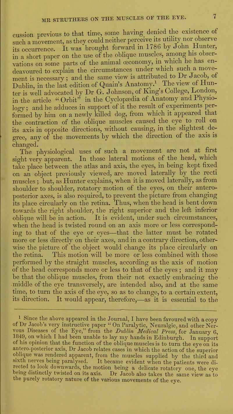 cussion previous to that time, some having denied the existence of such a movement, as they could neither perceive its utility nor observe its occurrence. It was brought forward m 1786 by John Hunter, in a short paper on the use of the oblique muscles, among his obser- vations on some parts of the animal ceconomy, m which he has en- deavoured to explain the circumstances under which such a move- ment is necessary ; and the same view is attributed to Dr Jacob, ot Dublin, in the last edition of Quain’s Anatomy.1 The view of Hun- ter is well advocated by Dr Gf. Johnson, of King’s College, London, in the article “ Orbit” in the Cyclopaedia of Anatomy and Physio- logy; and he adduces in support of it the result of experiments per- formed by him on a newly killed dog, from which it appeared that the contraction of the oblique muscles caused the eye .to roll on its axis in opposite directions, without causing, in the slightest de- gree, any of the movements by which the direction of the axis is changed. The physiological uses of such a movement are not at first sight very apparent. In those lateral motions of the head, which take place between the atlas and axis, the eyes, in being kept fixed on an object previously viewed, are moved laterally by the recti muscles ; but, as Hunter explains, when it is moved laterally, as from shoulder to shoulder, rotatory motion of the eyes, on their antero- posterior axes, is also required, to prevent the picture from changing its place circularly on the retina. Thus, when the head is bent down towards the right shoulder, the right superior and the left inferior oblique will be in action. It is evident, under such cii’cumstances, when the head is twisted round on an axis more or less correspond- ing to that of the eye or eyes—that the latter must be rotated more or less directly on their axes, and in a contrary direction, other- wise the picture of the object would change its place circularly on the retina. This motion will be more or less combined with those performed by the straight muscles, according as the axis of motion of the head corresponds more or less to that of the eyes ; and it may be that the oblique muscles, from their not exactly embracing the middle of the eye transversely, are intended also, and at the same time, to turn the axis of the eye, so as to change, to a certain extent, its direction. It would appear, therefore,—as it is essential to the 1 Since the above appeared in the Journal, I have been favoured with a copy of Dr Jacob’s very instructive paper “ On Paralytic, Neuralgic, and other Ner- vous Diseases of the Eye,” from the Dublin Medical Press, for January 6, 1849, on which I had been unable to lay my hands in Edinburgh. In support of his opinion that the function of the oblique muscles is to turn the eye on its antero-posterior axis, Dr Jacob relates cases in which the action of the superior oblique was rendered apparent, from the muscles supplied by the third and sixth nerves being paralysed. It became evident when the patients were di- rected to look downwards, the motion being a delicate rotatory one, the eye being distinctly twisted on its axis. Dr Jacob also takes the same view as to the purely rotatory nature of the various movements of the eye.