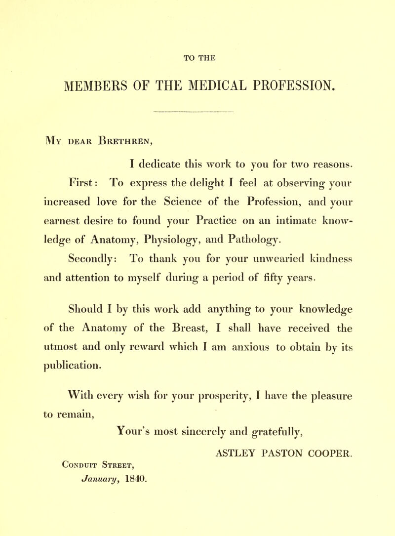 TO THE MEMBERS OF THE MEDICAL PROFESSION. My dear Brethren, I dedicate this work to you for two reasons. First: To express the delight I feel at observing your increased love for the Science of the Profession, and your earnest desire to found your Practice on an intimate know- ledge of Anatomy, Physiology, and Pathology. Secondly: To thank you for your unwearied kindness and attention to myself during a period of fifty years. Should I by this work add anything to your knowledge of the Anatomy of the Breast, I shall have received the utmost and only reward which I am anxious to obtain by its publication. With every wish for your prosperity, I have the pleasure to remain, Your’s most sincerely and gratefully, Conduit Street, January, 1840. ASTLEY PASTON COOPER.