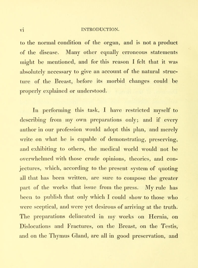 VI to the normal condition of the organ, and is not a product of the disease. Many other equally erroneous statements might be mentioned, and for this reason I felt that it was absolutely necessary to give an account of the natural struc- ture of the Breast, before its morbid changes could be properly explained or understood. In performing this task, I have restricted myself to describing from my own preparations only; and if every author in our profession would adopt this plan, and merely write on what he is capable of demonstrating, preserving, and exhibiting to others, the medical world would not be overwhelmed with those crude opinions, theories, and con- jectures, which, according to the present system of quoting all that has been written, are sure to compose the greater part of the works that issue from the press. My rule has been to publish that only which I could show to those who were sceptical, and were yet desirous of arriving at the truth. The preparations delineated in my works on Hernia, on Dislocations and Fractures, on the Breast, on the Testis, and on the Thymus Gland, are all in good preservation, and