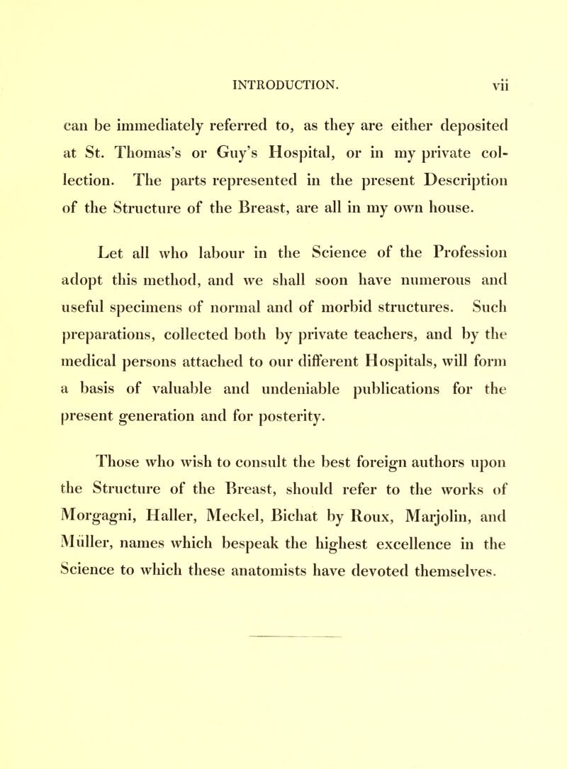 Vll can be immediately referred to, as they are either deposited at St. Thomas’s or Guy’s Hospital, or in my private col- lection. The parts represented in the present Description of the Structure of the Breast, are all in my own house. Let all who labour in the Science of the Profession adopt this method, and we shall soon have numerous and useful specimens of normal and of morbid structures. Such preparations, collected both by private teachers, and by the medical persons attached to our different Hospitals, will form a basis of valuable and undeniable publications for the present generation and for posterity. Those who wish to consult the best foreign authors upon the Structure of the Breast, should refer to the works of Morgagni, Haller, Meckel, Bichat by Roux, Marjolin, and Muller, names which bespeak the highest excellence in the Science to which these anatomists have devoted themselves.