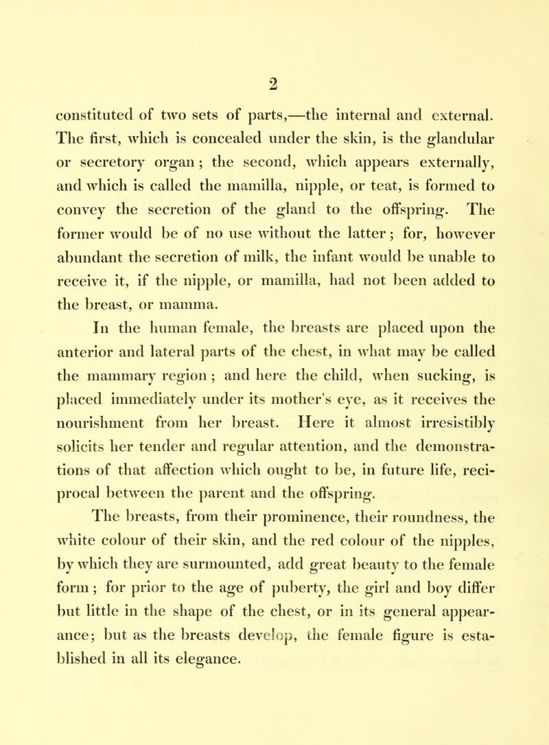 constituted of two sets of parts,—tlie internal and external. The first, which is concealed under the skin, is the glandular or secretory organ; the second, which appears externally, and which is called the mamilla, nipple, or teat, is formed to convey the secretion of the gland to the offspring. The former would be of no use without the latter; for, however abundant the secretion of milk, the infant would be unable to receive it, if the nipple, or mamilla, had not been added to the breast, or mamma. In the human female, the breasts are placed upon the anterior and lateral parts of the chest, in what may be called the mammary region; and here the child, when sucking, is placed immediately under its mother’s eye, as it receives the nourishment from her breast. Here it almost irresistibly solicits her tender and regular attention, and the demonstra- tions of that affection which ought to be, in future life, reci- procal between the parent and the offspring. The breasts, from their prominence, their roundness, the white colour of their skin, and the red colour of the nipples, by which they are surmounted, add great beauty to the female form; for prior to the age of puberty, the girl and boy differ but little in the shape of the chest, or in its general appear- ance; but as the breasts develop, the female figure is esta- blished in all its elegance.