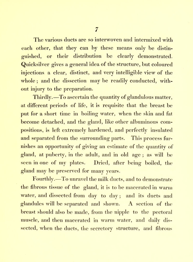 The various ducts are so interwoven and intermixed with each other, that they can by these means only be distin- guished, or their distribution be clearly demonstrated. Quicksilver gives a general idea of the structure, but coloured injections a clear, distinct, and very intelligible view of the whole ; and the dissection may be readily conducted, with- out injury to the preparation. Thirdly.—To ascertain the quantity of glandulous matter, at different periods of life, it is requisite that the breast be put for a short time in boiling water, when the skin and fat become detached, and the gland, like other albuminous com- positions, is left extremely hardened, and perfectly insulated and separated from the surrounding parts. This process fur- nishes an opportunity of giving an estimate of the quantity of gland, at puberty, in the adult, and in old age ; as will be seen in one of my plates. Dried, after being boiled, the gland may be preserved for many years. Fourthly.—To unravel the milk ducts, and to demonstrate the fibrous tissue of the gland, it is to be macerated in warm water, and dissected from day to day; and its ducts and glandules will be separated and shown. A section of the breast should also be made, from the nipple to the pectoral muscle, and then macerated in warm water, and daily dis- sected, when the ducts, the secretory structure, and fibrous